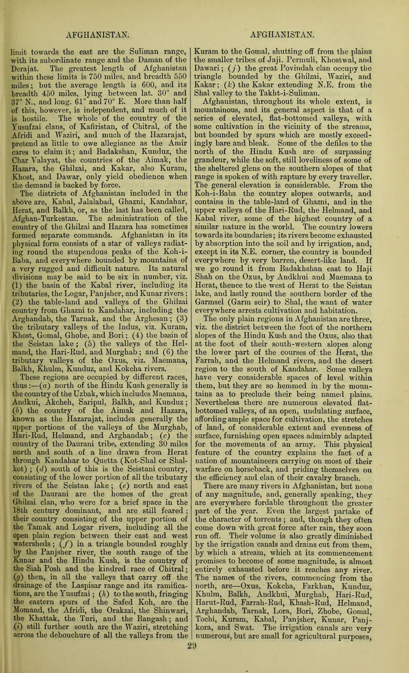 limit towards the east are the Suliman range, with its subordinate range and the Daman of the Derajat. The greatest length of Afghanistan within these limits is 750 miles, and breadth 550 miles; but the average length is 600, and its breadth 450 miles, lying between lat. 30° and 37° N., and long. 61° and 70° E. More than half of this, however, is independent, and much of it is hostile. The whole of the country of the Yusufzai clans, of Kafiristan, of Chitral, of the Afridi and Waziri, and much of the Hazarajat, pretend as little to owe allegiance as the Amir cares to claim it; and Badakshan, Kunduz, the Char Valayat, the countries of the Aimak, the Hazara, the Ghilzai, and Kakar, also Kuram, Khost, and Dawar, only yield obedience when the demand is backed by force. The districts of Afghanistan included in the above are, Kabal, Jalalabad, Ghazni, Kandahar, Herat, and Balkh, or, as the last has been called, Afghan-Turkestan. The administration of the country of the Ghilzai and Hazara has sometimes formed separate commands. Afghanistan in its physical form consists of a star of valleys radiat- ing round the stupendous peaks of the Koh-i- Baba, and everywhere bounded by mountains of a very rugged and difficult nature. Its natural divisions may be said to be six in number, viz. (1) the basin of the Kabal river, including its tributaries, the Logar, Panjsher, and Kunar rivers ; (2) the table-land and valleys of the Ghilzai country from Ghazni to Kandahar, including the Arghandab, the Tarnak, and the Arghesan; (3) the tributary valleys of the Indus, viz. Kuram, Khost, Gomal, Ghobe, and Bori; (4) the basin of the Seistan lake ; (5) the valleys of the Hel- mand, the Hari-Rud, and Murghab; and (6) the tributary valleys of the Oxus, viz. Maemana, Balkh, Khulm, Kunduz, and Kokcha rivers. These regions are occupied by different races, thus :—(a) north of the Hindu Kush generally is the country of the Uzbak, which includes Maemana, Andkui, Akcheh, Saripul, Balkh, and Kunduz; (6) the country of the Aimak and Hazara, known as the Hazarajat, includes generally the upper portions of the valleys of the Murghab, Hari-Rud, Helmand, and Arghandab ; (c) the country of the Daurani tribe, extending 30 miles north and south of a line drawn from Herat through Kandahar to Quetta (Kot-Shal or Shal- kot) ; (d) south of this is the Seistani country, consisting of the lower portion of all the tributary rivers of the Seistan lake (e) north and east of the Daurani are the homes of the great Ghilzai clan, who were for a brief space in the 18th century dominant, and are still feared ; their country consisting of the upper portion of the Tamak and Logar rivers, including all the open plain region between their east and west watersheds; (/) in a triangle bounded roughly by the Panjsher river, the south range of the Kunar and the Hindu Kush, is the country of the Siah Posh and the kindred race of Chitral; (g) then, in all the valleys that carry off the drainage of the Laspisar range and its ramifica- tions, are the Yusufzai; (h) to the south, fringing the eastern spurs of the Safed Koh, are the Momand, the Afridi, the Orakzai, the Shinwari, the Khattak, the Turi, and the Bangash; and (0 still further south are the Waziri, stretching across the debouchure of all the valleys from the Kuram to the Gomal, shutting off from the plains the smaller tribes of Jaji, Permuli, Khostwal, and Dawari; (j ) the great Povindah clan occupy the triangle bounded by the Ghilzai, Waziri, and Kakar; (k) the Kakar extending N.E. from the Shal valley to the Takht-i-Suliman. Afghanistan, throughout its whole extent, is mountainous, and its general aspect is that of a series of elevated, flat-bottomed valleys, with some cultivation in the vicinity of the streams, but bounded by spurs which are mostly exceed- ingly bare and bleak. Some of the defiles to the north of the Hindu Kush are of surpassing grandeur, while the soft, still loveliness of some of the sheltered glens on the southern slopes of that range is spoken of with rapture by every traveller. The general elevation is considerable. From the Koh-i-Baba the country slopes outwards, and contains in the table-land of Ghazni, and in the upper valleys of the Hari-Rud, the Helmand, and Kabal river, some of the highest country of a similar nature in the world. The country lowers towards its boundaries; its rivers become exhausted by absorption into the soil and by irrigation, and, except in its N.E. corner, the country is bounded everywhere by very barren, desert-like land. If we go round it from Badakhshan east to Haji Shah on the Oxus, by Andkhui and Maemana to Herat, thence to the west of Herat to the Seistan lake, and lastly round the southern border of the Garmsel (Garm seir) to Shal, the want of water everywhere arrests cultivation and habitation. The only plain regions in Afghanistan are three, viz. the district between the foot of the northern slopes of the Hindu Kush and the Oxus, also that at the foot of their south-western slopes along the lower part of the courses of the Herat, the Farrah, and the Helmand rivers, and the desert region to the south of Kandahar. Some valleys have very considerable spaces of level within them, but they are so hemmed in by the moun- tains as to preclude their being named plains. Nevertheless there are numerous elevated flat- bottomed valleys, of an open, undulating surface, affording ample space for cultivation, the stretches of land, of considerable extent and evenness of surface, furnishing open spaces admirably adapted for the movements of an army. This physical feature of the country explains the fact of a nation of mountaineers carrying on most of their warfare on horseback, and priding themselves on the efficiency and elan of their cavalry branch. There are many rivers in Afghanistan, but none of any magnitude, and, generally speaking, they are everywhere fordable throughout the greater part of the year. Even the largest partake of the character of torrents ; and, though they often come down with great force after rain, they soon run off. Their volume is also greatly diminished by the irrigation canals and drains cut from them, by which a stream, which at its commencement promises to become of some magnitude, is almost entirely exhausted before it reaches any river. The names of the rivers, commencing from the north, are—Oxus, Kokcha, Farkhan, Kunduz, Khulm, Balkh, Andkhui, Murghab, Hari-Rud, Harut-Rud, Farrah-Rud, Khash-Rud, Helmand, Arghandab, Tarnak, Lora, Bori, Zhobe, Gomal, Tochi, Kuram, Kabal, Panjsher, Kunar, Panj- kora, and Swat. The irrigation canals are very numerous, but are small for agricultural purposes,