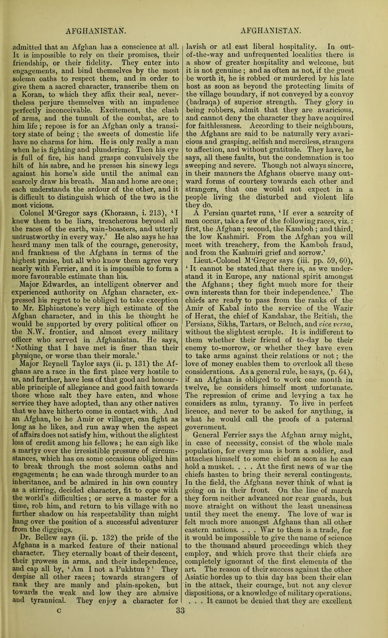 admitted that an Afghan has a conscience at all. It is impossible to rely on their promises, their friendship, or their fidelity. They enter into engagements, and bind themselves by the most solemn oaths to respect them, and in order to give them a sacred character, transcribe them on a Koran, to which they affix their seal, never- theless perjure themselves with an impudence perfectly inconceivable. Excitement, the clash of arms, and the tumult of the combat, are to him life; repose is for an Afghan only a transi- tory state of being; the sweets of domestic life have no charms for him. He is only really a man when he is fighting and plundering. Then his eye is full of fire, his hand grasps convulsively the hilt of his sabre, and he presses his sinewy legs against his horse’s side until the animal can scarcely draw his breath. Man and horse are one; each understands the ardour of the other, and it is difficult to distinguish which of the two is the most vicious. Colonel M‘Gregor says (Khorasan, i. 213), ‘I knew them to be liars, treacherous beyond all the races of the earth, vain-boasters, and utterly untrustworthy in every way.’ He also says he has heard many men talk of the courage, generosity, and frankness of the Afghans in terms of the highest praise, but all who know them agree very nearly with Ferrier, and it is impossible to form a more favourable estimate than his. Major Edwardes, an intelligent observer and experienced authority on Afghan character, ex- pressed his regret to be obliged to take exception to Mr. Elpliinstone’s very high estimate of the Afghan character, and in this he thought he would be supported by every political officer on the N.W. frontier, and almost every military officer who served in Afghanistan. He says, ‘Nothing that I have met is finer than their physique, or worse than their morale.’ Major Reynell Taylor says (ii. p. 131) the Af- ghans are a race in the first place very hostile to us, and further, have less of that good and honour- able principle of allegiance and good faith towards those whose salt they have eaten, and whose service they have adopted, than any other natives that we have hitherto come in contact with. And an Afghan, be he Amir or villager, can fight as long as he likes, and run away when the aspect of affairs does not satisfy him, without the slightest loss of credit among his fellows ; he can sigh like a martyr over the irresistible pressure of circum- stances, which has on some occasions obliged him to break through the most solemn oaths and engagements; he can wade through murder to an inheritance, and be admired in his own country as a stirring, decided character, fit to cope with the world’s difficulties; or serve a master for a time, rob him, and return to his village with no further shadow on his respectability than might hang over the position of a successful adventurer from the diggings. Dr. Bellew says (ii. p. 132) the pride of the Afghans is a marked feature of their national character. They eternally boast of their descent, their prowess in arms, and their independence, and cap all by, ‘ Am I not a Pukhtun ? ’ They despise all other races; towards strangers of rank they are manly and plain-spoken, but towards the weak and low they are abusive and tyrannical. They enjoy a character for c 33 lavish or atl east liberal hospitality. In out- of-the-way and unfrequented localities there is a show of greater hospitality and welcome, but it is not genuine; and as often as not, if the guest be worth it, he is robbed or murdered by his late host as soon as beyond the protecting limits of the village boundary, if not conveyed by a convoy (badraqa) of superior strength. They glory in being robbers, admit that they are avaricious, and cannot deny the character they have acquired for faithlessness. According to their neighbours, the Afghans are said to be naturally very avari- cious and grasping, selfish and merciless, strangers to affection, and without gratitude. They have, he says, all these faults, but the condemnation is too sweeping and severe. Though not always sincere, in their manners the Afghans observe many out- ward forms of courtesy towards each other and strangers, that one would not expect in a people living the disturbed and violent life they do. A Persiau quartet runs, ‘ If ever a scarcity of men occur, take a few of the following races, viz.: first, the Afghan ; second, the Kamboh; and third, the low Kashmiri. From the Afghan you will meet with treachery, from the Kamboh fraud, and from the Kashmiri grief and sorrow.1 Lieut.-Colonel M‘Gregor says (iii. pp. 59, 60), ‘ It cannot be stated .that there is, as we under- stand it in Europe, any national spirit amongst the Afghans; they fight much more for their own interests than for their independence.’ The chiefs are ready to pass from the ranks of the Amir of Kabal into the service of the Wazir of Herat, the chief of Kandahar, the British, the Persians, Sikhs, Tartars, or Beluch, and vice versa, without the slightest scruple. It is indifferent to them whether their friend of to-day be their enemy to-morrow, or whether they have even to take arms against their relations or not; the love of money enables them to overlook all these considerations. As a general rule, he says, (p. 64), if an Afghan is obliged to work one month in twelve, he considers himself most unfortunate. The repression of crime and levying a tax he considers as zulm, tyranny. To live in perfect licence, and never to be asked for anything, is what he would call the proofs of a paternal government. General Ferrier says the Afghan army might, in case of necessity, consist of the whole male population, for every man is born a soldier, and attaches himself to some chief as soon as he can hold a musket. ... At the first news of war the chiefs hasten to bring their several contingents. In the field, the Afghans never think of what is going on in their front. On the line of march they form neither advanced nor rear guards, but move straight on without the least uneasiness until they meet the enemy. The love of war is felt much more amongst Afghans than all other eastern nations. . . . War to them is a trade, for it would be impossible to give the name of science to the thousand absurd proceedings which they employ, and which prove that their chiefs are completely ignorant of the first elements of the art. The reason of their success against the other Asiatic hordes up to this day has been their elan in the attack, their courage, but not any clever dispositions, or a knowledge of military operations. ... It cannot be denied that they are excellent