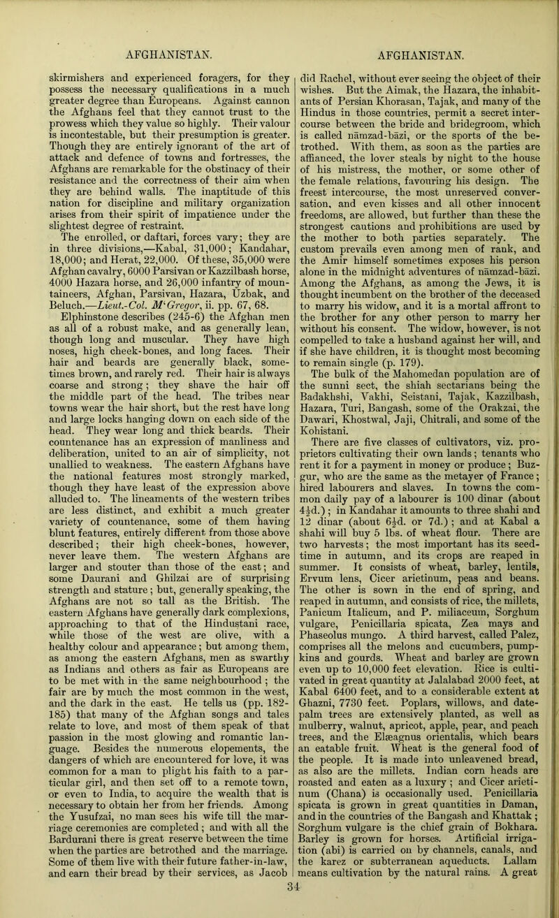 skirmishers and experienced foragers, for they possess the necessary qualifications in a much greater degree than Europeans. Against cannon the Afghans feel that they cannot trust to the prowess which they value so highly. Their valour is incontestable, but their presumption is greater. Though they are entirely ignorant of the art of attack and defence of towns and fortresses, the Afghans are remarkable for the obstinacy of their resistance and the correctness of their aim when they are behind walls. The inaptitude of this nation for discipline and military organization arises from their spirit of impatience under the slightest degree of restraint. The enrolled, or daftari, forces vary; they are in three divisions,—Kabal, 31,000 ; Kandahar, 18,000; and Herat, 22,000. Of these, 35,000 were Afghan cavalry, 6000 Parsivan or Kazzilbash horse, 4000 Hazara horse, and 26,000 infantry of moun- taineers, Afghan, Parsivan, Hazara, Uzbak, and Beluch.—Lieut.-Col. M‘Gregor, ii. pp. 67, 68. Elphinstone describes (245-6) the Afghan men as all of a robust make, and as generally lean, though long and muscular. They have high noses, high cheek-bones, and long faces. Their hair and beards are generally black, some- times brown, and rarely red. Their hair is always coarse and strong; they shave the hair off the middle part of the head. The tribes near towns wear the hair short, but the rest have long and large locks hanging down on each side of the head. They wear long and thick beards. Their countenance has an expression of manliness and deliberation, united to an air of simplicity, not unallied to weakness. The eastern Afghans have the national features most strongly marked, though they have least of the expression above alluded to. The lineaments of the western tribes are less distinct, and exhibit a much greater variety of countenance, some of them having blunt features, entirely different from those above described; their high cheek-bones, however, never leave them. The western Afghans are larger and stouter than those of the east; and some Daurani and Ghilzai are of surprising strength and stature; but, generally speaking, the Afghans are not so tall as the British. The eastern Afghans have generally dark complexions, approaching to that of the Hindustani race, while those of the west are olive, with a healthy colour and appearance ; but among them, as among the eastern Afghans, men as swarthy as Indians and others as fair as Europeans are to be met with in the same neighbourhood ; the fair are by much the most common in the west, and the dark in the east. He tells us (pp. 182- 185) that many of the Afghan songs and tales relate to love, and most of them speak of that passion in the most glowing and romantic lan- guage. Besides the numerous elopements, the dangers of which are encountered for love, it was common for a man to plight his faith to a par- ticular girl, and then set off to a remote town, or even to India, to acquire the wealth that is necessary to obtain her from her friends. Among the Yusufzai, no man sees his wife till the mar- riage ceremonies are completed ; and with all the Bardurani there is great reserve between the time when the parties are betrothed and the marriage. Some of them live with their future father-in-law, and earn their bread by their services, as Jacob did Rachel, without ever seeing the object of their wishes. But the Aimak, the Hazara, the inhabit- ants of Persian Khorasan, Tajak, and many of the Hindus in those countries, permit a secret inter- course between the bride and bridegroom, which is called namzad-bazi, or the sports of the be- trothed. With them, as soon as the parties are affianced, the lover steals by night to the house of his mistress, the mother, or some other of the female relations, favouring his design. The freest intercourse, the most unreserved conver- sation, and even kisses and all other innocent freedoms, are allowed, but further than these the strongest cautions and prohibitions are used by the mother to both parties separately. The custom prevails even among men of rank, and the Amir himself sometimes exposes his person alone in the midnight adventures of namzad-bazi. Among the Afghans, as among the Jews, it is thought incumbent on the brother of the deceased to marry his widow, and it is a mortal affront to the brother for any other person to marry her without his consent. The widow, however, is not compelled to take a husband against her will, and if she have children, it is thought most becoming to remain single (p. 179). The bulk of the Mahomedan population are of the sunni sect, the shiah sectarians being the Badakhshi, Vakhi, Seistani, Tajak, Kazzilbash, Hazara, Turi, Bangash, some of the Orakzai, the Dawari, Khostwal, Jaji, Chitrali, and some of the Kohistani. There are five classes of cultivators, viz. pro- prietors cultivating their own lands ; tenants who rent it for a payment in money or produce; Buz- gur, who are the same as the metayer pf France; hired labourers and slaves. In towns the com- mon daily pay of a labourer is 100 dinar (about 4|d.) ; in Kandahar it amounts to three shahi and two harvests; the most important has its seed- time in autumn, and its crops are reaped in summer. It consists of wheat, barley, lentils, Ervum lens, Cicer arietinum, peas and beans. The other is sown in the end of spring, and reaped in autumn, and consists of rice, the millets, Panicum Italicum, and P. miliaceum, Sorghum vulgare, Penicillaria spicata, Zea mays and Phaseolus mungo. A third harvest, called Palez, comprises all the melons and cucumbers, pump- kins and gourds. Wheat and barley are grown even up to 10,000 feet elevation. Rice is culti- vated in great quantity at Jalalabad 2000 feet, at Kabal 6400 feet, and to a considerable extent at Ghazni, 7730 feet. Poplars, willows, and date- palm trees are extensively planted, as well as mulberry, walnut, apricot, apple, pear, and peach trees, and the Elseagnus orientalis, which bears an eatable fruit. Wheat is the general food of the people. It is made into unleavened bread, as also are the millets. Indian corn heads are roasted and eaten as a luxury ; and Cicer ai'ieti- num (Chana) is occasionally used. Penicillaria spicata is grown in great quantities in Daman, and in the countries of the Bangash and Khattak ; Sorghum vulgare is the chief grain of Bokhara. Barley is grown for horses. Artificial irriga- tion (abi) is carried on by channels, canals, and the karez or subterranean aqueducts. Lallam means cultivation by the natural rains. A great