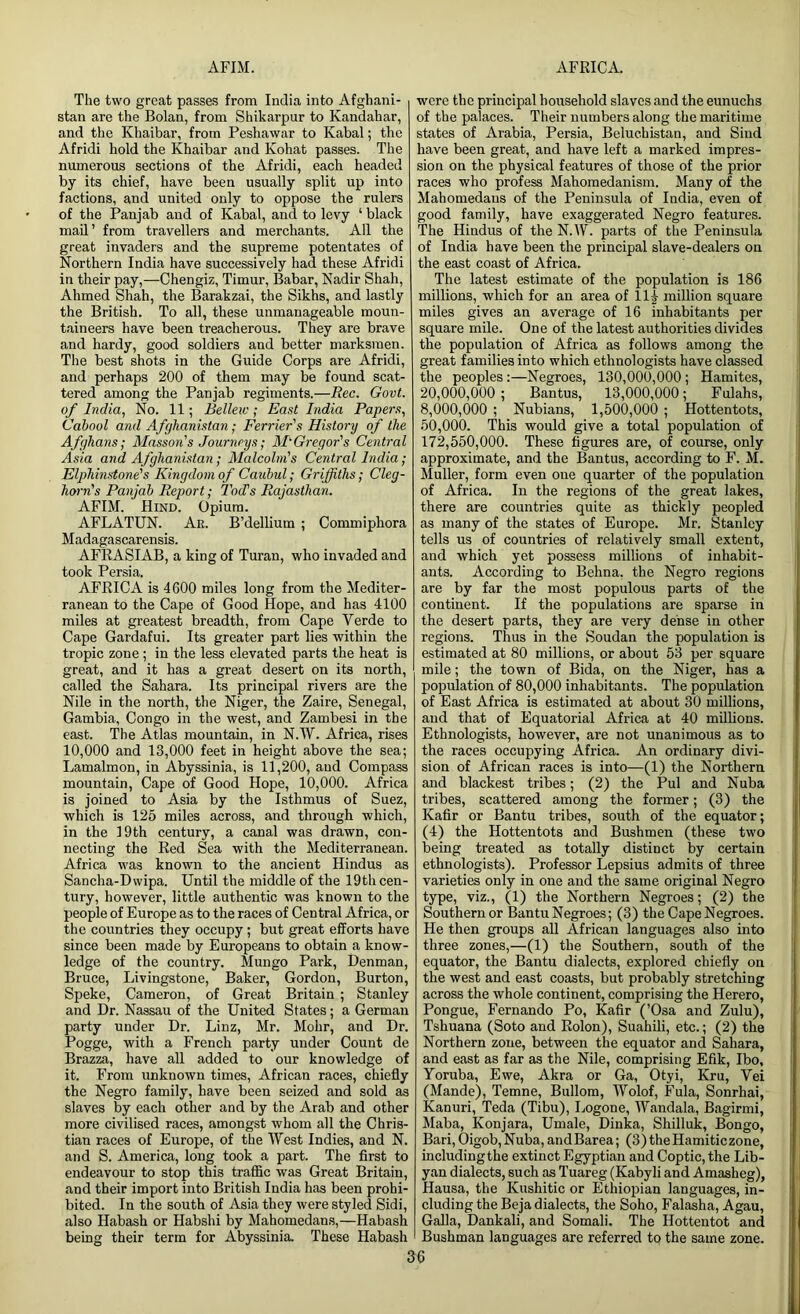 The two great passes from India into Afghani- stan are the Bolan, from Shikarpur to Kandahar, and the Khaibar, from Peshawar to Kabal; the Afridi hold the Khaibar and Kohat passes. The numerous sections of the Afridi, each headed by its chief, have been usually split up into factions, and united only to oppose the rulers of the Panjab and of Kabal, and to levy ‘ black mail’ from travellers and merchants. All the great invaders and the supreme potentates of Northern India have successively had these Afridi in their pay,—Chengiz, Timur, Babar, Nadir Shah, Ahmed Shah, the Barakzai, the Sikhs, and lastly the British. To all, these unmanageable moun- taineers have been treacherous. They are brave and hardy, good soldiers and better marksmen. The best shots in the Guide Corps are Afridi, and perhaps 200 of them may be found scat- tered among the Panjab regiments.—Rec. Govt, of India, No. 11; Bellew; East India Papers, Cabool and Afghanistan; Ferrier's History of the Afghans; Masson's Journeys; McGregor's Central Asia and Afghanistan; Malcolm's Central India; Elphinstone's Kingdom of Canbul; Griffiths; Cleg- horn's Panjab Report; Tod's Rajasthan. AFIM. Hind. Opium. AFLATUN. Ar. B’dellium ; Commiphora Madagascarensis. AFRASIAB, a king of Turan, who invaded and took Persia. AFRICA is 4600 miles long from the Mediter- ranean to the Cape of Good Hope, and has 4100 miles at greatest breadth, from Cape Verde to Cape Gardafui. Its greater part lies within the tropic zone ; in the less elevated parts the heat is great, and it has a great desert on its north, called the Sahara. Its principal rivers are the Nile in the north, the Niger, the Zaire, Senegal, Gambia, Congo in the west, and Zambesi in the east. The Atlas mountain, in N.W. Africa, rises 10,000 and 13,000 feet in height above the sea; Lamalmon, in Abyssinia, is 11,200, and Compass mountain, Cape of Good Hope, 10,000. Africa is joined to Asia by the Isthmus of Suez, which is 125 miles across, and through which, in the 19th century, a canal was drawn, con- necting the Red Sea with the Mediterranean. Africa was known to the ancient Hindus as Sancha-Dwipa. Until the middle of the 19th cen- tury, however, little authentic was known to the people of Europe as to the races of Central Africa, or the countries they occupy ; but great efforts have since been made by Europeans to obtain a know- ledge of the country. Mungo Park, Denman, Bruce, Livingstone, Baker, Gordon, Burton, Speke, Cameron, of Great Britain ; Stanley and Dr. Nassau of the United States; a German party under Dr. Linz, Mr. Mohr, and Dr. Pogge, with a French party under Count de Brazza, have all added to our knowledge of it. From unknown times, African races, chiefly the Negro family, have been seized and sold as slaves by each other and by the Arab and other more civilised races, amongst whom all the Chris- tian races of Europe, of the West Indies, and N. and S. America, long took a part. The first to endeavour to stop this traffic was Great Britain, and their import into British India has been prohi- bited. In the south of Asia they were styled Sidi, also Habash or Habshi by Mahomedans,—Habash being their term for Abyssinia. These Habash were the principal household slaves and the eunuchs of the palaces. Their numbers along the maritime states of Arabia, Persia, Belucbistan, and Sind have been great, and have left a marked impres- sion on the physical features of those of the prior races who profess Mahomedanism. Many of the Mahomedans of the Peninsula of India, even of good family, have exaggerated Negro features. The Hindus of the N.W. parts of the Peninsula of India have been the principal slave-dealers on the east coast of Africa. The latest estimate of the population is 186 millions, which for an area of llj- million square miles gives an average of 16 inhabitants per square mile. One of the latest authorities divides the population of Africa as follows among the great families into which ethnologists have classed the peoples:—Negroes, 130,000,000; Hamites, 20.000. 000 ; Bantus, 13,000,000; Fulahs, 8.000. 000 ; Nubians, 1,500,000 ; Hottentots, 50.000. This would give a total population of 172.550.000. These figures are, of course, only approximate, and the Bantus, according to F. M. Muller, form even one quarter of the population of Africa. In the regions of the great lakes, there are countries quite as thickly peopled as many of the states of Europe. Mr. Stanley tells us of countries of relatively small extent, and which yet possess millions of inhabit- ants. According to Behna. the Negro regions are by far the most populous parts of the continent. If the populations are sparse in the desert parts, they are very dense in other regions. Thus in the Soudan the population is estimated at 80 millions, or about 53 per square mile; the town of Bida, on the Niger, has a population of 80,000 inhabitants. The population of East Africa is estimated at about 30 millions, and that of Equatorial Africa at 40 millions. Ethnologists, however, are not unanimous as to the races occupying Africa. An ordinary divi- sion of African races is into—(1) the Northern and blackest tribes; (2) the Pul and Nuba tribes, scattered among the former; (3) the Kafir or Bantu tribes, south of the equator; (4) the Hottentots and Bushmen (these two being treated as totally distinct by certain ethnologists). Professor Lepsius admits of three varieties only in one and the same original Negro type, viz., (1) the Northern Negroes; (2) the Southern or Bantu Negroes; (3) the Cape Negroes. He then groups all African languages also into three zones,—(1) the Southern, south of the equator, the Bantu dialects, explored chiefly on the west and east coasts, but probably stretching across the whole continent, comprising the Herero, Pongue, Fernando Po, Kafir (’Osa and Zulu), Tshuana (Soto and Rolon), Suahili, etc.; (2) the Northern zone, between the equator and Sahara, and east as far as the Nile, comprising Efik, Ibo, Yoruba, Ewe, Akra or Ga, Otyi, Kru, Vei (Mande), Temne, Bullom, Wolof, Fula, Sonrhai, Kanuri, Teda (Tibu), Logone, Wandala, Bagirmi, Maba, Konjara, Umale, Dinka, Shilluk, Bongo, Bari,Oigob,Nuba,andBarea; (3)theHamiticzone, includingthe extinct Egyptian and Coptic, the Lib- yan dialects, such as Tuareg (Kabyli and Amasheg), Hausa, the Kushitic or Ethiopian languages, in- cluding the Beja dialects, the Soho, Falasha, Agau, Galla, Dankali, and Somali. The Hottentot and Bushman languages are referred to the same zone.