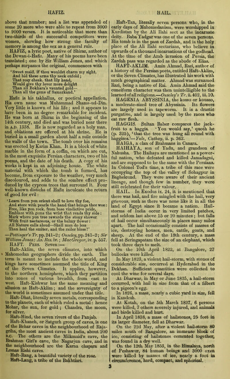 above that number; and a list was appended of some 20 more who were able to repeat from 3000 to 9000 verses. It is noticeable that more than two-thirds of the successful competitors were women, showing how strong the faculty of memory is among the sex as a general rule. HAFIZ, a lyric poet, native of Shiraz, author of the Dewan-i-Hafiz. Many of his poems have been translated; one by Sir William Jones, and which perhaps surpasses the original, commences with ‘ Sweet maid, if thou wouldst charm my sight, And bid these arms thy neck enfold; That rosy cheek, that lily hand, Would give thy lover more delight Than all Bokhara’s vaunted gold— Than all the gems of Samarkand.’ Hafiz is his takhallus, or poetical appellation. His own name was Muhammad Shams-ud-Din. Very little is known of his life ; and it appears to have been in no degree remarkable for incident. He was born at Shiraz in the beginning of the 14th century, and died and was buried near there in a.d. 1338. He is now regarded as a holy man, and oblations are offered at his shrine. He is buried in a small garden about half a mile outside the walls of the town. The tomb over his remains was erected by Karim Khan. It is a block of white marble in the form of a coffin, on which are cut, in the most exquisite Persian characters, two of his poems, and the date of his death. A copy of his works is kept in an adjoining house. The white material with which the tomb is formed, has become, from exposure to the weather, very much discoloured, and adds to the sombre effect pro- duced by the cypress trees that surround it. Four well-known distichs of Hafiz inculcate the return of good for evil: ' Learn from yon orient shell to love thy foe, And store with pearls the hand that brings thee woe : Free, like yon rock, from base vindictive pride, Emblaze with gems the wrist that rends thy side : Mark where yon tree rewards the stony shower With fruit nectareous, or the balmy flower: All Nature calls aloud—Shall man do less Than heal the smiter, and the railer bless?’ —Pottinger's Tr. pp. 241-2; Ouseley, pp. 241-2; Sir William Jones; As. Res. iv.; MacGregor, iv. p. 557. HAFT. Pees. Seven:— Haft-Aklim, the seven climates, into which Mahomedan geographers divide the earth. The term is meant to include the whole world, and kings have sometimes assumed the title of King of the Seven Climates. It applies, however, to the northern hemisphere, which they partition into zones of various breadth, from east to west. Haft-Kishwar has the same meaning and allusion as Haft-Aklim ; and the sovereignty of the world is sometimes assumed under that title. Haft-Dhat, literally seven metals, corresponding to the planets, each of which ruled a metal: hence Mohar, the sun, for gold ; Chandra, the moon, for silver. Haft-Hind, the seven rivers of the Panjab. Haft-Khaneh, or Satgurh group of caves, is one of the Behar caves in the neighbourhood of Raja- griha, the most ancient caves in India, about 200 b.c. The others are the Milkmaid’s cave, the Brahman Girl’s cave, the Nagarjun cave, and in the neighbourhood are the Kama chapara and Lomas Rishi caves. Haft-Rang, a beautiful variety of the rose. Haft-Lang, a tribe of the Bakhtiari. Haft-Tan, literally seven persons who, in the early days of Mahomedanism, were worshipped in Kurdistan by the Ali Ilahi sect as the incarnate deity. Baba Yadgar was one of the seven persons. His tomb is in the pass of Zardah, and is the holy place of the Ali Ilahi sectarians, who believe in upwards of a thousand incarnations of the godhead. At the time of the Arab invasion of Persia, the Zardah pass was regarded as the abode of Elias. HAFT-AKLIM. Amin Ahmad, Razi, author of a history of the Persian poets, entitled Haft-Aklim, or the Seven Climates, has illustrated his work with much geographical matter. Ahmad was surnamed Razi, being a native of Rai. Amin Ahmad said the cuneiform character was then unintelligible to the learned of all religions.—Ouseley's Tr. ii. 402, iii. 10. HAGENIA ABYSSINIA, the kosso or kousso, a moderate-sized tree of Abyssinia. Its flowers are largely used in tapeworm. It is a drastic purgative, and is largely used by the races who eat raw flesh. HAGGIS. Sultan Baber compares the jack- fruit to a haggis. ‘You would say,’ quoth he (p. 325), ‘ that the tree was hung all round with haggises.’—Yule, Cathay, ii. p. 362. HAIGA, a clan of Brahmans in Canara. HAIHAYA, son of Yadu, and grandson of Nahusha. The Haihaya are mentioned as a power- ful nation, who defeated and killed Jamadagni, and are supposed to be the same with the Persians. In Colonel Tod’s time, a tribe of this race were occupying the top of the valley of Sohagpur in Baghelcund. They were aware of their ancient lineage, and though few in number, they were still celebrated for their valour. HAIL. In Exodus ix. 24, it is mentioned that there was hail, and fire mingled with the hail, very grievous, such as there was none like it in all the land of Egypt since it became a nation. Hail- storms of India occur in very limited patches, and seldom last above 15 or 20 minutes ; but falls of hail occur simultaneously in places many miles apart. The hail occasionally consists of masses of ice, destroying houses, men, cattle, goats, and sheep. At the end of the 18th century, a mass fell at Seringapatam the size of an elephant, which took three days to melt. On the 10th April 1822, at Bangalore, 27 bullocks were killed. In May 1823, a violent hail-storm, with stones of considerable size, occurred at Hyderabad in the Dekhan. Sufficient quantities were collected to cool the wine for several days. At Dharwar, in May or June 1825, a hail-storm occurred, with hail in size from that of a filbert to a pigeon’s egg. In 1826, a mass, nearly a cubic yard in size, fell in Kandesh. At Kotah, on the 5th March 1827, 6 persons were killed, 7 others severely injured, and animals and birds killed and hurt. In April 1838, a mass of hailstones, 25 feet in its larger diameter, fell at Dharwar. On the 22d May, after a violent hail-storm 80 miles south of Bangalore, an immense block of ice, consisting of hailstones cemented together, was found in a dry well. On the 12th May 1853, in the Himalaya, north of Peshawur, 84 human beings and 3000 oxen were killed by masses of ice, nearly a foot in circumference, hard, compact, and spherical.