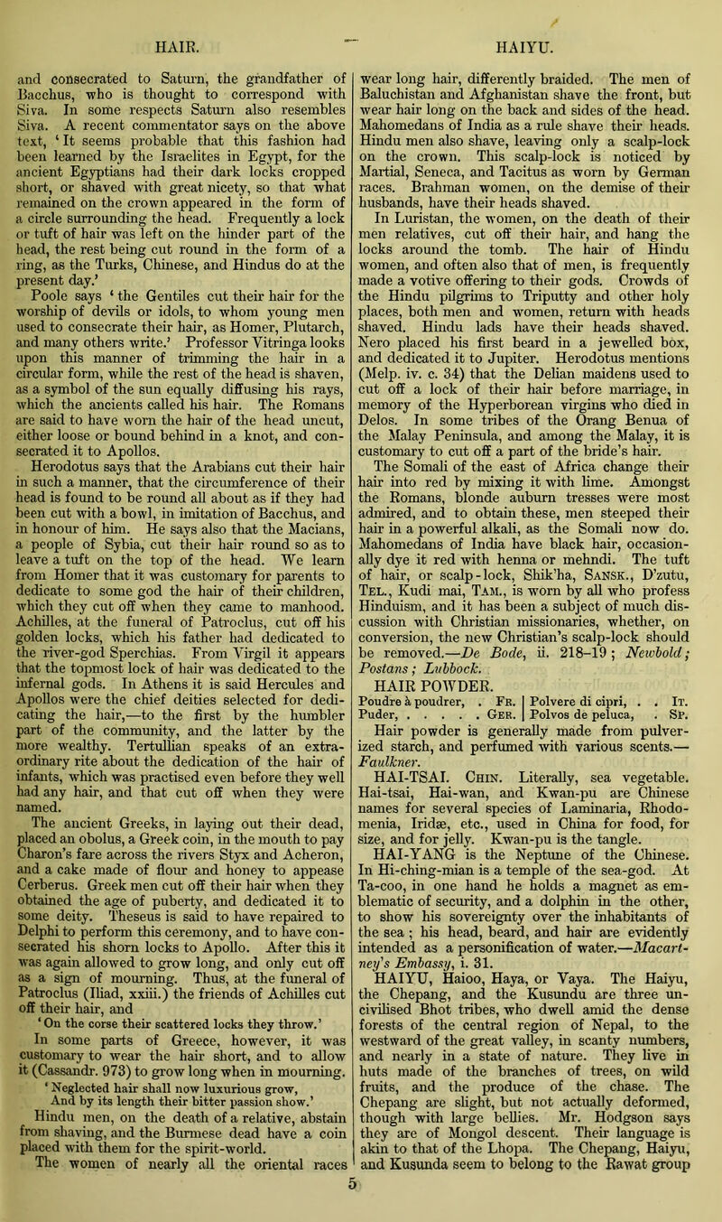 and consecrated to Saturn, the grandfather of Bacchus, who is thought to correspond with Siva. In some respects Saturn also resembles Siva. A recent commentator says on the above text, ‘ It seems probable that this fashion had been learned by the Israelites in Egypt, for the ancient Egyptians had their dark locks cropped short, or shaved with great nicety, so that what remained on the crown appeared in the form of a circle surrounding the head. Frequently a lock or tuft of hair was left on the hinder part of the head, the rest being cut round in the form of a ring, as the Turks, Chinese, and Hindus do at the present day.’ Poole says ‘ the Gentiles cut their hair for the worship of devils or idols, to whom young men used to consecrate their hair, as Homer, Plutarch, and many others write.’ Professor Yitringa looks upon this manner of trimming the hair in a circular form, while the rest of the head is shaven, as a symbol of the sun equally diffusing his rays, which the ancients called his hair. The Romans are said to have worn the hair of the head uncut, either loose or bound behind in a knot, and con- secrated it to Apollos. Herodotus says that the Arabians cut their hair in such a manner, that the circumference of their head is found to be round all about as if they had been cut with a bowl, in imitation of Bacchus, and in honour of him. He says also that the Macians, a people of Sybia, cut their hair round so as to leave a tuft on the top of the head. We learn from Homer that it was customary for parents to dedicate to some god the hair of their children, which they cut off when they came to manhood. Achilles, at the funeral of Patroclus, cut off his golden locks, which his father had dedicated to the river-god Sperchias. From Virgil it appears that the topmost lock of hair was dedicated to the infernal gods. In Athens it is said Hercules and Apollos were the chief deities selected for dedi- cating the hair,—to the first by the humbler part of the community, and the latter by the more wealthy. Tertullian speaks of an extra- ordinary rite about the dedication of the hair of infants, which was practised even before they well had any hair, and that cut off when they were named. The ancient Greeks, in laying out their dead, placed an obolus, a Greek coin, in the mouth to pay Charon’s fare across the rivers Styx and Acheron, and a cake made of flour and honey to appease Cerberus. Greek men cut off their hair when they obtained the age of puberty, and dedicated it to some deity. Theseus is said to have repaired to Delphi to perform this ceremony, and to have con- secrated his shorn locks to Apollo. After this it was again allowed to grow long, and only cut off as a sign of mourning. Thus, at the funeral of Patroclus (Iliad, xxiii.) the friends of Achilles cut off their hair, and ‘ On the corse their scattered locks they throw.’ In some parts of Greece, however, it was customary to wear the hair short, and to allow it (Cassandr. 973) to grow long when in mourning. ‘ Neglected hair shall now luxurious grow, And by its length their bitter passion show.’ Hindu men, on the death of a relative, abstain from shaving, and the Burmese dead have a coin placed with them for the spirit-world. The women of nearly all the oriental races wear long hair, differently braided. The men of Baluchistan and Afghanistan shave the front, but wear hair long on the back and sides of the head. Mahomedans of India as a rule shave their heads. Hindu men also shave, leaving only a scalp-lock on the crown. This scalp-lock is noticed by Martial, Seneca, and Tacitus as worn by German races. Brahman women, on the demise of their husbands, have their heads shaved. In Luristan, the women, on the death of their men relatives, cut off their hair, and hang the locks around the tomb. The hair of Hindu women, and often also that of men, is frequently made a votive offering to their gods. Crowds of the Hindu pilgrims to Triputty and other holy places, both men and women, return with heads shaved. Hindu lads have their heads shaved. Nero placed his first beard in a jewelled bOx, and dedicated it to Jupiter. Herodotus mentions (Melp. iv. c. 34) that the Delian maidens used to cut off a lock of their hair before marriage, in memory of the Hyperborean virgins who died in Delos. In some tribes of the Orang Benua of the Malay Peninsula, and among the Malay, it is customary to cut off a part of the bride’s hair. The Somali of the east of Africa change their hair into red by mixing it with lime. Amongst the Romans, blonde auburn tresses were most admired, and to obtain these, men steeped their hair in a powerful alkali, as the Somali now do. Mahomedans of India have black hair, occasion- ally dye it red with henna or mehndi. The tuft of hair, or scalp-lock, Shik’ha, Sansk., D’zutu, Tel., Kudi mai, Tam., is worn by all who profess Hinduism, and it has been a subject of much dis- cussion with Christian missionaries, whether, on conversion, the new Christian’s scalp-lock should be removed.—De Bode, ii. 218-19; Newbold; Postans; Lubbock. HAIR POWDER. Poudre k poudrer, . Fr. I Polvere di cipri, . . It. Puder, Ger. | Polvos de peluca, . Sp. Hair powder is generally made from pulver- ized starch, and perfumed with various scents.— Faulkner. HAI-TSAI. Chin. Literally, sea vegetable. Hai-tsai, Hai-wan, and Kwan-pu are Chinese names for several species of Laminaria, Rhodo- menia, Iridae, etc., used in China for food, for size, and for jelly. Kwan-pu is the tangle. HAI-YANG is the Neptune of the Chinese. In Hi-ching-mian is a temple of the sea-god. At Ta-coo, in one hand he holds a magnet as em- blematic of security, and a dolphin in the other, to show his sovereignty over the inhabitants of the sea ; his head, beard, and hair are evidently intended as a personification of water.—Macart- ney's Embassy, i. 31. HAIYU, Haioo, Haya, or Vaya. The Haiyu, the Chepang, and the Kusundu are three un- civilised Bhot tribes, who dwell amid the dense forests of the central region of Nepal, to the westward of the great valley, in scanty numbers, and nearly in a state of nature. They live in huts made of the branches of trees, on wild fruits, and the produce of the chase. The Chepang are slight, but not actually deformed, though with large bellies. Mr. Hodgson says they are of Mongol descent. Their language is akin to that of the Lhopa. The Chepang, Haiyu, and Kusunda seem to belong to the Rawat group