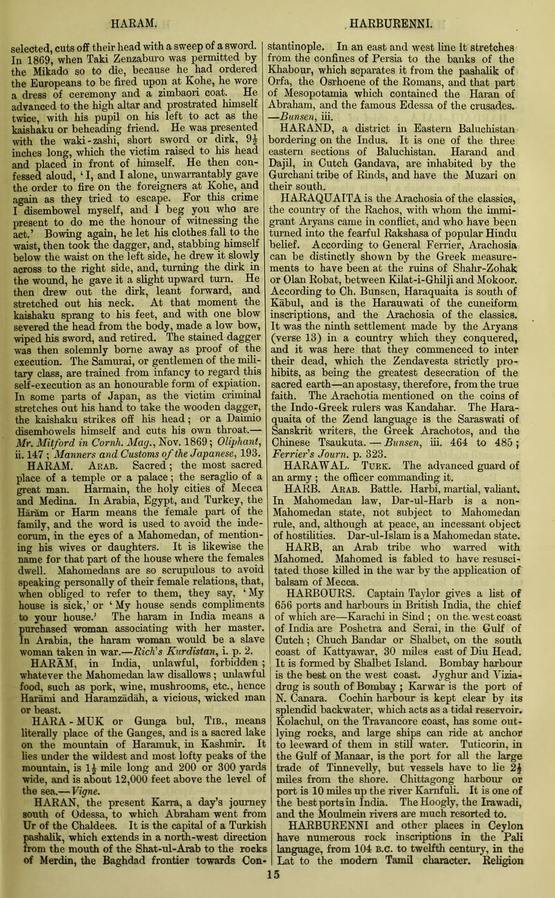 HARAM. HARBURENNI. selected, cuts off their head with a sweep of a sword. In 1869, when Taki Zenzaburo was permitted by the Mikado so to die, because he had ordered the Europeans to be fired upon at Kohe, he wore a dress of ceremony and a zimbaori coat. He advanced to the high altar and prostrated himself twice, with his pupil on his left to act as the kaishaku or beheading friend. He was presented with the waki-zashi, short sword or dirk, 9| inches long, which the victim raised to his head and placed in front of himself. He then con- fessed aloud, ‘ I, and I alone, unwarrantably gave the order to fire on the foreigners at Kohe, and again as they tried to escape. For this crime I disembowel myself, and 1 beg you who are present to do me the honour of witnessing the act.’ Bowing again, he let his clothes fall to the waist, then took the dagger, and, stabbing himself below the waist on the left side, he drew it slowly across to the right side, and, turning the dirk in the wound, he gave it a slight upward turn. He then drew out the dirk, leant forward, and stretched out his neck. At that moment the kaishaku sprang to his feet, and with one blow severed the head from the body, made a low bow, wiped his sword, and retired. The stained dagger was then solemnly borne away as proof of the execution. The Samurai, or gentlemen of the mili- tary class, are trained from infancy to regard this self-execution as an honourable form of expiation. In some parts of Japan, as the victim criminal stretches out his hand to take the wooden dagger, the kaishaku strikes off his head; or a Daimio disembowels himself and cuts his own throat.— Mr. Mitford in Cornh. Mag., Nov. 1869; Oliphant, ii. 147 ; Manners and Customs of the Japanese, 193. HARAM. Arab. Sacred ; the most sacred place of a temple or a palace; the seraglio of a great man. Harmain, the holy cities of Mecca and Medina. In Arabia, Egypt, and Turkey, the Haram or Harm means the female part of the family, and the word is used to avoid the inde- corum, in the eyes of a Mahomedan, of mention- ing his wives or daughters. It is likewise the name for that part of the house where the females dwell. Mahomedans are so scrupulous to avoid speaking personally of their female relations, that, when obliged to refer to them, they say, ‘ My house is sick,’ or ‘ My house sends compliments to your house.’ The haram in India means a purchased woman associating with her master. In Arabia, the haram woman would be a slave woman taken in war.—Rich's Kurdistan, i. p. 2. HARAM, in India, unlawful, forbidden ; whatever the Mahomedan law disallows ; unlawful food, such as pork, wine, mushrooms, etc., hence Harami and Haramzadah, a vicious, wicked man or beast. HARA - MUK or Gunga bul, Tib., means literally place of the Ganges, and is a sacred lake on the mountain of Haramuk, in Kashmir. It lies under the wildest and most lofty peaks of the mountain, is mile long and 200 or 300 yards wide, and is about 12,000 feet above the level of the sea.—Vigne. HARAN, the present Karra, a day’s journey south of Odessa, to which Abraham went from Ur of the Chaldees. It is the capital of a Turkish pashalik, which extends in a north-west direction from the mouth of the Shat-ul-Arab to the rocks of Merdin, the Baghdad frontier towards Con- stantinople. In an east and west line It stretches from the confines of Persia to the banks of the Khabour, which separates it from the pashalik of Orfa, the Osrhoene of the Romans, and that part of Mesopotamia which contained the Haran of Abraham, and the famous Edessa of the crusades. —Bunsen, iii. HARAND, a district in Eastern Baluchistan bordering on the Indus. It is one of the three eastern sections of Baluchistan. Harand and Dajil, in Cutch Gandava, are inhabited by the Gurchani tribe of Rinds, and have the Muzari on their south. HARAQUAITA is the Arachosia of the classics, the country of the Rachos, with whom the immi- grant Aryans came in conflict, and who have been turned into the fearful Rakshasa of popular Hindu belief. According to General Ferrier, Arachosia can be distinctly shown by the Greek measure- ments to have been at the ruins of Shahr-Zohak or Olan Robat, between Kilat-i-Ghilji and Mokoor. According to Ch. Bunsen, Haraquaita is south of Kabul, and is the Harauwati of the cuneiform inscriptions, and the Arachosia of the classics. It was the ninth settlement made by the Aryans (verse 13) in a country which they conquered, and it was here that they commenced to inter their dead, which the Zendavesta strictly pro- hibits, as being the greatest desecration of the sacred earth—an apostasy, therefore, from the true faith. The Arachotia mentioned on the coins of the Indo-Greek rulers was Kandahar. The Hara- quaita of the Zend language is the Saraswati of Sanskrit writers, the Greek Arachotos, and the Chinese Tsaukuta. — Bunsen, iii. 464 to 485 ; Ferrier's Journ. p. 323. HARAWAL. Turk. The advanced guard of an army ; the officer commanding it. HARB. Arab. Battle. Harbi, martial, valiant. In Mahomedan law, Dar-ul-Harb is a non- Mahomedan state, not subject to Mahomedan rule, and, although at peace, an incessant object of hostilities. Dar-ul-Islam is a Mahomedan state. HARB, an Arab tribe who warred with Mahomed. Mahomed is fabled to have resusci- tated those killed in the war by the application of balsam of Mecca. HARBOURS. Captain Taylor gives a list of 656 ports and harbours in British India, the chief of which are—Karachi in Sind ; on the. west coast of India are Poshetra and Serai, in the Gulf of Cutch; Chuch Bandar or Shalbet, on the south coast of ICattyawar, 30 miles east of Diu Head. It is formed by Shalbet Island. Bombay harbour is the best on the west coast. Jyghur and Yizia- drug is south of Bombay ; Karwar is the port of N. Canara. Cochin harbour is kept clear by its splendid backwater, which acts as a tidal reservoir. Kolachul, on the Travancore coast, has some out- lying rocks, and large ships can ride at anchor to leeward of them in still water. Tuticorin, in the Gulf of Manaar, is the port for all the large trade of Tinnevelly, but vessels have to lie 24 miles from the shore. Chittagong harbour or port is 10 miles up the river Kamfuli. It is one of the best ports in India. The Hoogly, the Irawadi, and the Moulmein rivers are much resorted to. HARBURENNI and other places in Ceylon have numerous rock inscriptions in the Pali language, from 104 B.c. to twelfth century, in the Lat to the modem Tamil character. Religion IS
