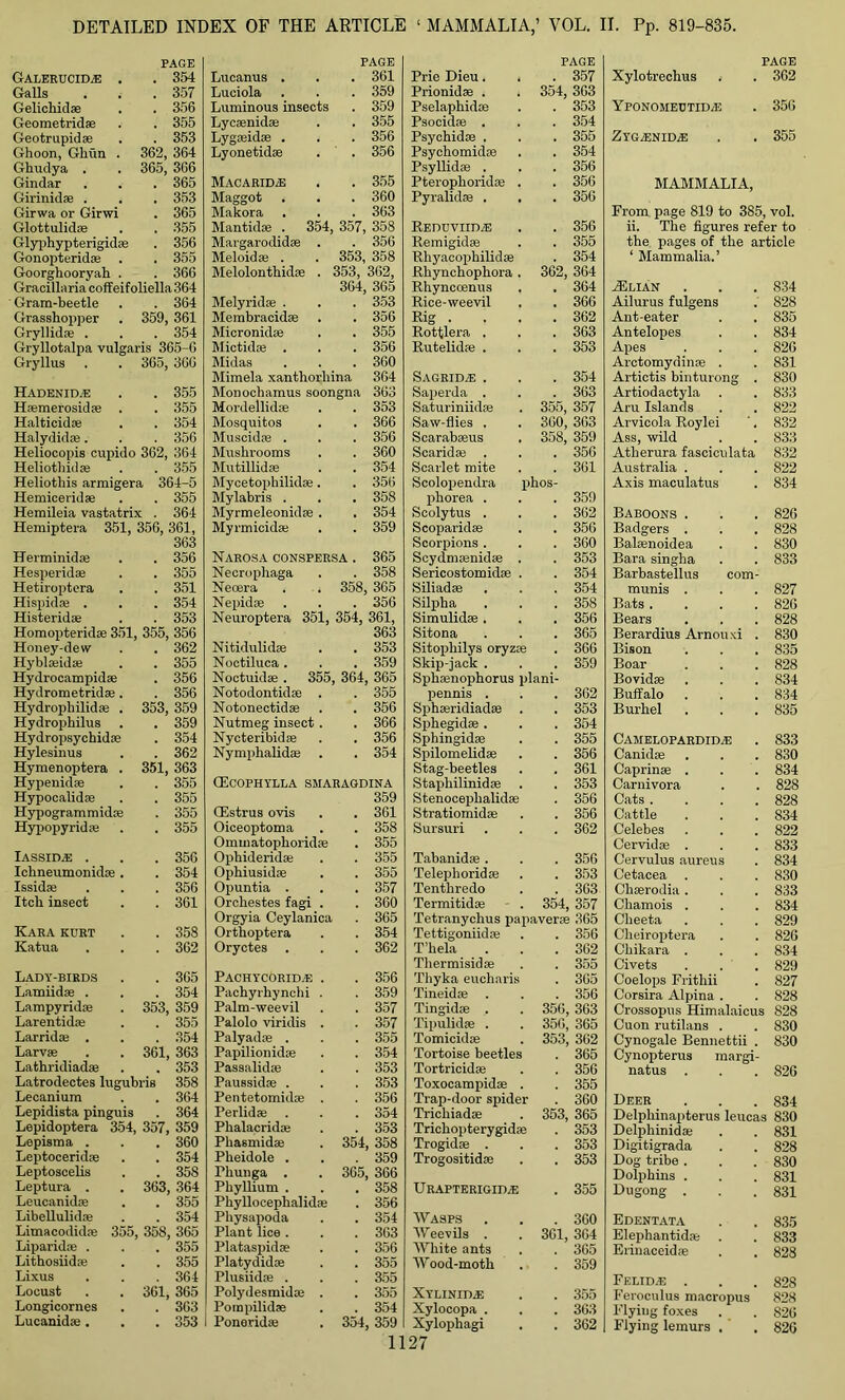 PAGE Galerucid.e . . 354 Galls . 357 Gelichid® . 356 Geometrid® . 355 Geotrupidae . 353 Ghoon, Ghun . 362, 364 Ghudya . 365, 366 Gindar . 365 Girinid® . . 353 Girwa or Girwi . 365 Glottulid® . 355 Glyphypterigid® . 356 Gonopterid® . . 355 Goorghooryah . . 366 Gracillaria coffeifoliella 364 Gram-beetle . 364 Grasshopper 359, 361 Gryllid® . . 354 Gryllotalpa vulgai is 365-6 Gryllus 365, 366 Hadenid.e . 355 H*merosid® . . 355 Halticid® . 354 Halydid®. . 356 Heliocopis cupido 362, 364 Heliothid® . 355 Heliothis armigera 364-5 Hemicerid® . 355 Hemileia vastatrix . 364 Hemiptera 351, 356, 361, 363 Herminid® . 356 Hesperid® . 355 Hetiroptera . 351 Hispid* . . 354 Histerid® . 353 Homopterid® 351, 355, 356 Honey-dew . 362 Hybl*id® . 355 Hydrocampid® . 356 Hydrometrid®. . 356 Hydrophilid® . 353, 359 Hydrophilus . 359 Hydropsychid® . 354 Hylesinus . 362 Hymenoptera . 351, 363 Hypenid® . 355 Hypocalid® . 355 Hypogrammid® . 355 Hypopyridse . 355 IASSIDA3 . . 356 Ichneumonid® . . 354 Issid® . 356 Itch insect . 361 Kara kurt . 358 Katua . 362 Lady-birds . 365 Lamiid® . . 354 Lampyrid® 353, 359 Larentid® . 355 Larrid* . . 354 Larval 361, 363 Lathriiliad® . 353 Latrodectes lugubris 358 Lecanium . 364 Lepidista pinguis . 364 Lepidoptera 354, 357, 359 Lepisma . . 360 Leptocerid® . 354 Leptoscelis . 358 Leptura . 363, 364 Leucanid® . 355 Libellulid® . 354 Limacodid® 355, 358, 365 Liparid® . . 355 Lithosiid® . 355 Lixus . 364 Locust 361, 365 Longicornes . 363 Lucanidai. . 353 PAGE Lucanus . 361 Luciola 359 Luminous insects 359 Lyc®nid® 355 Lyg*id® . 356 Lyonetid® 356 Macarid.-e 355 Maggot 360 Makora 363 MantiS* . 354, 357, 358 Margarodid® . 356 Meloid® . . 353, 358 Melolonthid® . 353, 362, 364, 365 Melyrid® . 353 Membracid® 356 Micronid® 355 Mictid® . 356 Midas 360 Mimela xanthorliina 364 Monochamus soongna 363 Mordellid® 353 Mosquitos 366 Muscid® . 356 Mushrooms 360 Mutillid® 354 Mycetophilid® . 356 Mylabris . 358 Myrmeleonid® . 354 Myrmicid® 359 Narosa conspersa . 365 Necrophaga 358 Neoera . . 358, 365 Nephke 356 Neuroptera 351, 354, 361, 363 Nitidulid® 353 Noctiluca . 359 Noctuid® . 355, 364 365 Notodontid® . 355 Notonectid® 356 Nutmeg insect . 366 Nycteribid* 356 Nymphalid® 354 CEcophylla smaragdina 359 CEstrus ovis 361 Oiceoptoma 358 Ommatophorid® 355 Ophiderid® 355 Ophiusid® 355 Opuntia . 357 Orchestes fagi . 360 Orgyia Ceylanica 365 Orthoptera 354 Oryctes 362 Pachycorid.e . 356 Pachyrhynchi . 359 Palm-weevil 357 Palolo viridis . 357 Palyad® . 355 Papilionidae 354 Passalid® 353 Paussid® . 353 Pentetomid® . 356 Perlid® 354 Phalacrkke 353 Phasmid® . 354 358 Pheidole . 359 Phunga . . 365 366 Pkyllium . 358 Phyllocephalid® 356 Pliysapoda 354 Plant lice . 363 Plataspid* 356 Platydid® 355 Plusiid® . 355 Polydesmidai . 355 Pompilid® 354 Ponerid® . 354 359 PAGE Prie Dieu. . 357 Prionid® . 354, 363 Pselaphid® . 353 Psocid® . . 354 Psychid® . . 355 Psychomid® . 354 Psyllid® . . 356 Pterophorid® . . 356 Pyralid® . . . 356 Reduviidie . 356 Remigid® . 355 Rhyacophilid® . 354 Rhynchophora . 362, 364 Rhynccenus . 364 Rice-weevil . 366 Rig . . 362 Rottlera . . 363 Rutelid® . . 353 Sagrida: . . 354 Saperda . . 363 Saturiniid* 355, 357 Saw-flies . 360, 363 Scarab*us 358, 359 Scarid® . . 356 Scarlet mite . 361 Scolopendra phos- phorea . . 359 Scolytus . . 362 Scoparid® . 356 Scorpions . . 360 Scydm®nid® . . 353 Sericostomid® . . 354 Siliad® . 354 Silpha . 358 Simulid® . . 356 Sitona . 365 Sitophilys oryz® . 366 Skip-iack . . 359 Sph®nophorus plani- penms . . 362 Sph*ridiad® . . 353 Sphegid® . . 354 Sphingid® . 355 Spilomelid® . 356 Stag-beetles . 361 Staphilinid* . 353 Stenoceplialid® . 356 Stratiomid® . 356 Sursuri . 362 Tabanid® . . 356 Telepborid® . 353 Tenthredo . 363 Termitid® 354, 357 Tetranychus papaver* 365 Tettigoniid® . 356 T’bela . 362 Thermisid® . 355 Thyka eucharis . 365 Tineid® . 356 Tingid® . 356, 363 Tipulid* . 356, 365 Tomicid® 353, 362 Tortoise beetles . 365 Tortricid® . 356 Toxocampid® . . 355 Trap-door spider . 360 Tricliiad® 353, 365 Tricbopterygid® . 353 Trogid® . . 353 Trogositid® . 353 Urapterigid.e . 355 Wasps . 360 Weevils . 361, 364 White ants . 365 Wood-moth . 359 Xylinid.e . 355 Xylocopa . . 363 Xylophagi . 362 Xylotrechus PAGE . 362 YPONOMECTIDiE . 356 Zyga:nida: . 355 MAMMALIA, From page 819 to 385, vol. ii. The figures refer to the pages of the article ‘ Mammalia.’ ASlian . . . 834 Ailurus fulgens . 828 Ant-eater . . 835 Antelopes . . 834 Apes . . . 82G Arctomydin® . . 831 Artictis binturong . 830 Artiodactyla . . 833 Aru Islands . . 822 Arvicola Roylei '. 832 Ass, wild . . 833 Atherura fasciculata 832 Australia . . . 822 Axis maculatus . 834 Baboons . . . 82G Badgers . . . 828 Bakenoidea . . 830 Bara singha . . 833 Barbastellus com- munis . . . 827 Bats . . . .826 Bears . . . 828 Berardius Arnouxi . 830 Bison . . . 835 Boar . . . 828 Bovid® . . . 834 Buffalo . . . 834 Burhel . . . 835 Camelopardida: . 833 Canidse . . . 830 Caprin® . . . 834 Carnivora . . 828 Cats .... 828 Cattle . . . 834 Celebes . . . 822 Cervid® . . . 833 Cervulus aureus . 834 Cetacea . . . 830 Chaerodia. . . 833 Chamois . . . 834 Cheeta . . . 829 Cheiroptera . . 826 Chikara . . . 834 Civets . . . 829 Coelops Frithii . 827 Corsira Alpina . . 828 Crossopus Himalaicus 828 Cuon rutilans . . 830 Cynogale Bennettii . 830 Cynopterus margi- natus . . . S26 Deer . . . 834 Delphinapterus leucas 830 Delphinid® . . 831 Digitigrada . . 828 Dog tribe. . . 830 Dolphins . . . 831 Dugong . . .831 Edentata . . 835 Elephantid® . . 833 Erinaceid® . . 828 Felidae . . .828 Feroculus macropus 828 Flying foxes . . S26 Flying lemurs . . 826