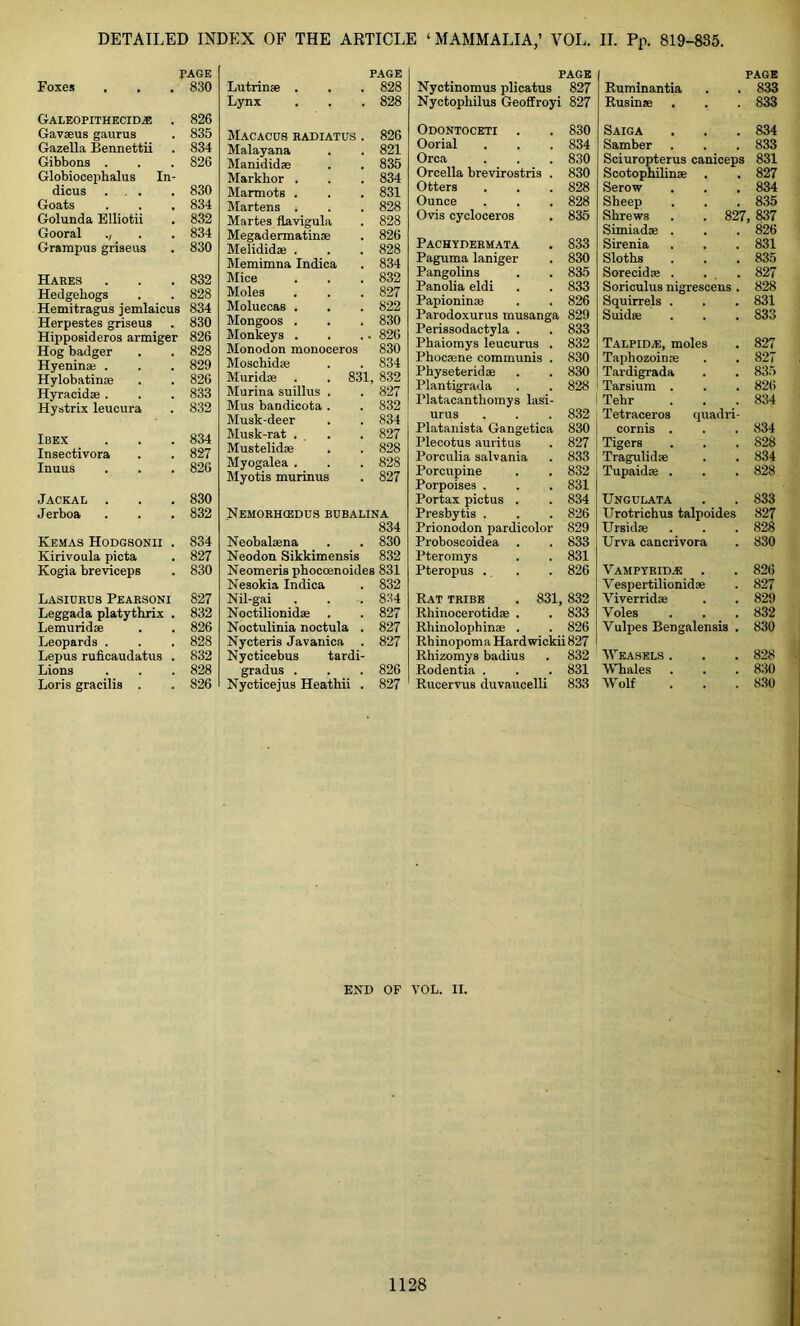 PAGE Foxes 830 Galeopithecid,e . 826 Gavaeus gaurus 835 Gazella Bennettii 834 Gibbons . 826 Globiocephalus In- dicus ... 830 Goats 834 Golunda Elliotii 832 Gooral ., 834 Grampus griseus 830 Hares 832 Hedgehogs 828 Hemitragus jemlaicus 834 Herpestes griseus 830 Hipposideros armiger 826 Hog badger 828 Hyeninte . 829 Hylobatinae 826 Hyracidae . 833 Hystrix leucura 832 Ibex 834 Insectivora 827 Inuus 826 Jackal . 830 Jerboa 832 Kemas Hodgsonii . 834 Kirivoula picta 827 Kogia breviceps 830 Lasidrub Pearsoni 827 Leggada platythrix . 832 Lemuridse 826 Leopards . 828 Lepus ruficaudatus . 832 Lions 828 Loris gracilis . 826 PAGE Lutrinse . 828 Lynx 828 Macacos radiatus . 826 Malayana 821 Manididae 835 Markhor . 834 Marmots . 831 Martens . 828 Martes flavigula 828 Megadermatinae 826 Melididas . 828 Memimna Indica 834 Mice 832 Moles 827 Moluccas . 822 Mongoos . 830 Monkeys . . 826 Monodon monoceros 830 Moschidse 834 Muridae . . 831, 832 Murina suillus . 827 Mus bandicota . 832 Musk-deer 834 Musk-rat ... 827 Mustelidae 828 Myogalea . 828 Myotis murinus 827 Nemorhcedus bubalina 834 Neobalaena 830 Neodon Sikkimensis 832 Neomeris phocoenoides 831 Nesokia Indica 832 Nil-gai 8:44 Noctilionidae 827 Noctulinia noctula . 827 Nycteris Javanica 827 Nycticebus tardi- gradus . 826 Nycticejus Heathii . 827 PAGE PAGE Nyctinomus plicatus 827 Ruminantia 833 Nyctophilus Geoffroyi 827 Rusinae 833 Odontoceti 830 Saiga 834 Oorial 834 Samber 833 Orca 830 Sciuropterus caniceps 831 Orcella brevirostris . 830 Scotophilinae 827 Otters 828 Serow # t 834 Ounce 828 Sheep 835 Ovis cycloceros 835 Shrews t— Cl CO 837 Simiadae . 826 Pachydermata 833 Sirenia # , 831 Paguma laniger 830 Sloths . , 835 Pangolins 835 Sorecidae . , . 827 Panolia eldi 833 Soriculus nigrescens . 828 Papioninae 826 Squirrels . , , 831 Parodoxurus musanga 829 Suidae 833 Perissodactyla . 833 Phaiomys leucurus . 832 Talpid.e, moles 827 Phocaene communis . 830 Tapliozoinae . , 827 Physeteridae 830 Tardigrada 835 Plantigrada 828 Tarsium . 826 Platacanthomys lasi- Tehr 834 urus 832 Tetraceros quadri- Platanista Gangetica 830 cornis . 834 Plecotus auritus 827 Tigers 828 Porculia salvania 833 Tragulidse 834 Porcupine 832 Tupaidae . 828 Porpoises . 831 Portax pictus . 834 Ungulata 833 Presbytis . 826 Urotrichus talpoides 827 Prionodon pardicolor 829 Ursidae . , 828 Proboscoidea . 833 Urva cancrivora 830 Pteromys 831 Pteropus . 826 Vampyrid.e 826 Vespertilionidae 827 Rat tribe . 831, 832 Viverridai , , 829 Rhinocerotidae . 833 Yoles 832 Rhinolophinae . 826 Vulpes Bengalensis . 830 Rbinopom a Hard wickii 827 Rhizomys badius 832 Weasels . 828 Rodentia . 831 Whales , , 830 Rucervus duvaucelli 833 Wolf 830 END OF VOL. II.