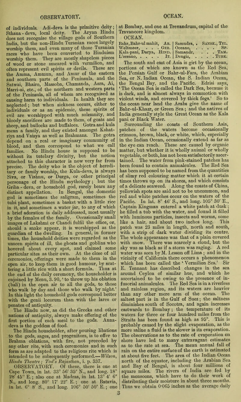of individuals. Adi-deva is the primitive deity; Sthana-deva, local deity. The Aryan Hindu does not recognise the village gods of Southern India, but the non-Hindu Turanian races largely worship them, and even many of those Turanian races who have been converted to Hinduism worship them. They are mostly shapeless pieces of wood or stone smeared with vermilion, and often represent evil spirits or devils. These are the Amma, Ammun, and Amur of the eastern and southern parts of the Peninsula, and the Satwai, Bhairo, Massoba, Chamanda, Asra, Ai, Marri-ai, etc., of the northern and western parts of the Peninsula, all of whom are recognised as causing harm to individuals. In health they are neglected; but when sickness occurs, either to individuals or as an epidemic, these spirits of evil are worshipped with much solemnity, and bloody sacrifices are made to them, of goats and sheep, and bullocks and buffaloes. Gotra and kula mean a family, and they existed amongst Kshat- riya and Vaisya as well as Brahmans. The gotra depend on a real or imaginary community of blood, and then correspond to what we call families. No Hindu house is supposed to be without its tutelary divinity, but the notion attached to this character is now very far from precise. The deity who is the object of heredi- tary or family worship, the Kula-deva, is always Siva, or Vishnu, or Durga, or other principal personage of the Hindu mythology ; but the Griha - deva, or household god, rarely bears any distinct appellation. In Bengal, the domestic god is sometimes the saligram, sometimes the tulsi plant, sometimes a basket with a little rice in it, and sometimes a water jar, to any of which a brief adoration is daily addressed, most usually by the females of the family. Occasionally small images of Lakshmi or Chandi fulfil the office, or, should a snake appear, it is worshipped as the guardian of the dwelling. In general, in former times, the household deities were regarded as the unseen spirits of ill, the ghosts and goblins who hovered about every spot, and claimed some particular sites as their own. At the close of all ceremonies, offerings were made to them in the open air, to keep them in good humour, by scat- tering a little rice with a short formula. Thus at the end of the daily ceremony, the householder is enjoined by Menu, 3.90, ‘ to throw up his oblation (bali) in the open air to all the gods, to those who walk by day and those who walk by night.’ In this light the household gods correspond better with the genii locorum than with the lares or penates of antiquity. The Hindu now, as did the Greeks and other nations of antiquity, always make offering of the first portion of each meal to the gods. Anna- deva is the goddess of food. The Hindu householder, after pouring libations to the gods, sages, and progenitors, is to offer to Brahma oblations, with fire, not preceded by any other rite, with such ceremonies and in such form as are adapted to the religious rite which is intended to be subsequently performed.— Wilson, Hindu Theatre; Tod's Rajasthan, i. p. 337. OBSERVATORY. Of these, there is one at Cape Town, in lat. 33° 56' 35 N., and long. 18° 28' 45” E.; also one at Madras, in lat. 13° 4' 6 N., and long. 80° 17' 22 E.; one at Batavia, in lat. 6° 8' S., and long. 106° 50' 50 E.; one at Bombay, and one at Trevandrum, capital of the Travancore kingdom. OCEAN. Bahr, Bahr-ul maliit, Ah. I Samudra, . Sansk., Tel. Weltmeer, . . . Gee. | Oceano, .... Sp. Kala-pani, Darya, Hind. I Samandr, . . . Tam. L’oceano, .... It. | Dengiz, .... Tokk. The south and east of Asia is girt by the ocean, portions of which are known as the Red Sea, the Persian Gulf or Bahr-ul-Fars, the Arabian Sea, or N. Indian Ocean, the S. Indian Ocean, the Bengal Bay, and the Pacific. Edrisi says, ‘ The Ocean Sea is called the Dark Sea, because it is dark, and is almost always in commotion with violent winds, and covered by thick fogs.’ So to the ocean near land the Arabs give the name of Bahr-ul-Khazr, or Green Sea; and the natives of India generally style the Great Ocean as the Kala pani or Black Water. Surrounding the coasts of Southern Asia, patches of the waters become occasionally crimson, brown, black, or white, which, especially in the Indian Ocean, occasionally extend as far as the eye can reach. These are caused by organic matter, but whether it is wholly animal or wholly vegetable, or both, has not been satisfactorily ascer- tained. The water from pink-stained patches has been found to contain animalcules. The Red Sea has been supposed to be named from the quantities of slimy red colouring matter which it at certain times throws up on its shores, and which consists of a delicate seaweed. Along the coasts of China, yellowish spots are said not to be uncommon, and red and white patches occur on the waters of the Pacific. In lat. 8° 46' S., and long. 105° 30' E., Captain Kingman entered a white patch at dusk ; he filled a tub with the water, and found it filled with luminous particles, insects and worms, some like a hair, and about two inches long. This patch was 23 miles in length, north and south, with a strip of dark water dividing its centre. The whole appearance was that of a plain covered with snow. There was scarcely a cloud, but the sky was as black as if a storm was raging. A red water was seen by M. Lesson off Lima; and in the vicinity of California there occurs a phenomenon which has been called the ‘ Vermilion Sea.’ Sir E. Tennant has described changes in the sea around Ceylon of similar hue, and which he ascertained to be owing to the presence of in- fusorial animalcules. The Red Sea is in a riverless and rainless region, and its waters are heavier than any other mere arm of the ocean. The saltest part is in the Gulf of Suez; the saltness diminishes south of Socotra, and again increases eastwards to Bombay; the temperature of its waters for three or four hundred miles from the Straits has been found as high as 95°. This is probably caused by the slight evaporation, as the more saline a fluid is the slower is its evaporation. The observations as to the rate of evaporation on shore have led to many extravagant estimates as to the rate at sea. The mean annual fall of rain on the entire surface of the earth is estimated at about five feet. The area of the Indian Ocean north of the equator, including the Arabian Sea and Bay of Bengal, is about four millions of square miles. The rivers of India are fed by the monsoons, which have to do their work of distributing their moisture in about three months. Thus we obtain 0-065 inches as the average daily
