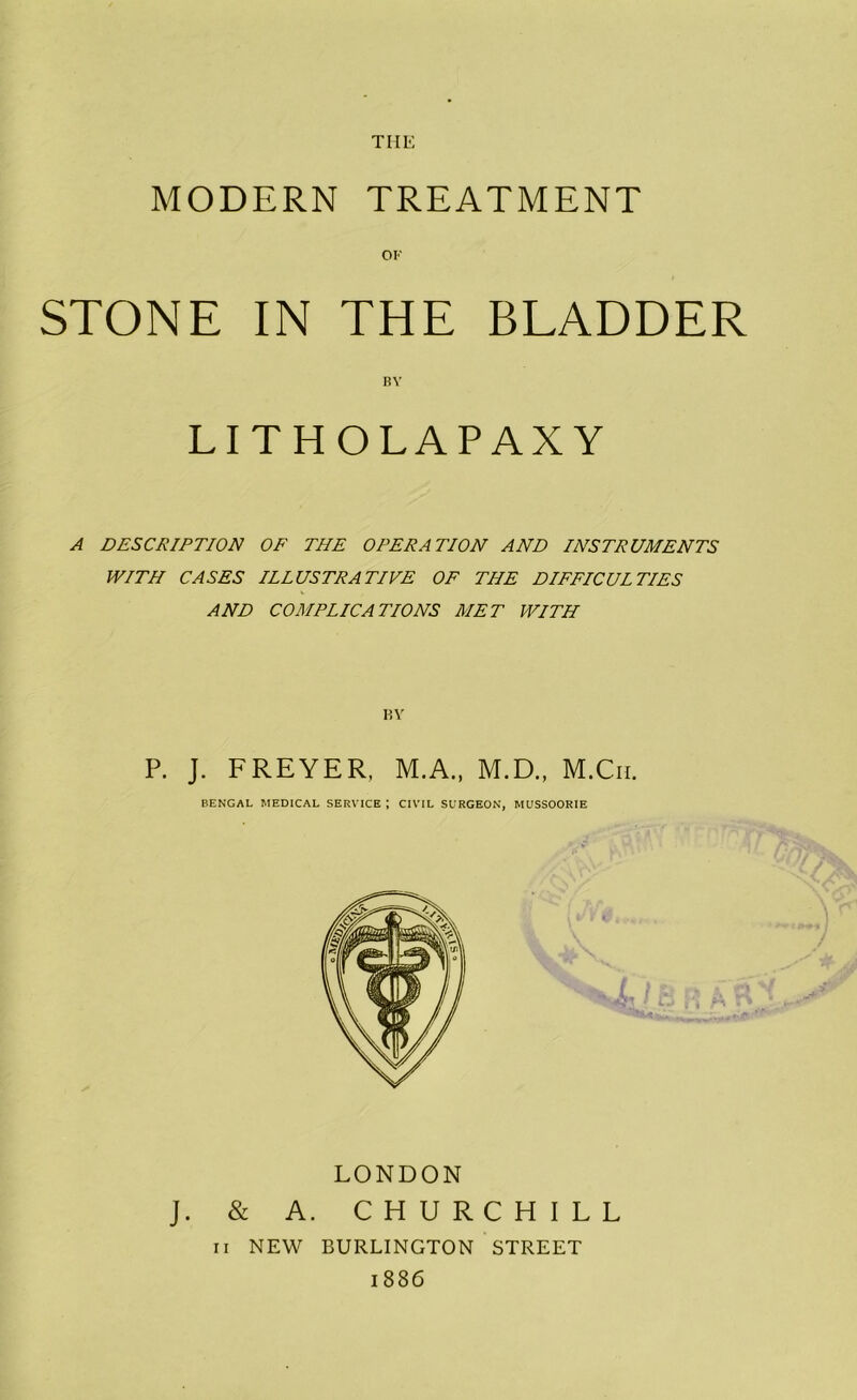 THE MODERN TREATMENT OF STONE IN THE BLADDER BY LITHOLAPAXY A DESCRIPTION OF THE OPERATION AND INSTRUMENTS WITH CASES ILLUSTRATIVE OF THE DIFFICULTIES AND COMPLICATIONS MET WITH BY P. J. FREYER, M.A., M.D., M.Cii. BENGAL MEDICAL SERVICE | CIVIL SURGEON, MUSSOORIE LONDON J. & A. CHURCHILL II NEW BURLINGTON STREET 1886