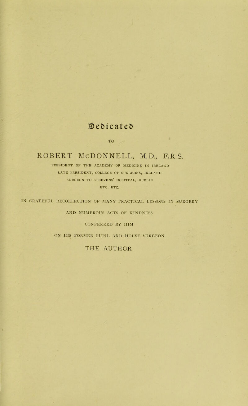 H)eC)icate& TO ROBERT MCDONNELL, M.D., F.R.S. FRESIDENT OF THE ACADEMY OF MEDICINE IN IRELAND LATE FRESIDENT, COLLEGE OF SURGEONS, IRELAND SURGEON TO STEEVENS’ HOSPITAL, DUBLIN ETC. ETC. IN OR.\TEFUL RECOLLECTION OF MANY I'RACTICAL LESSONS IN SURGERY AND NUMEROUS ACTS OF KINDNESS CONFERRED IIY III.M ON HIS FORMER rUITl, AND HOUSE SURGEON THE AUTHOR