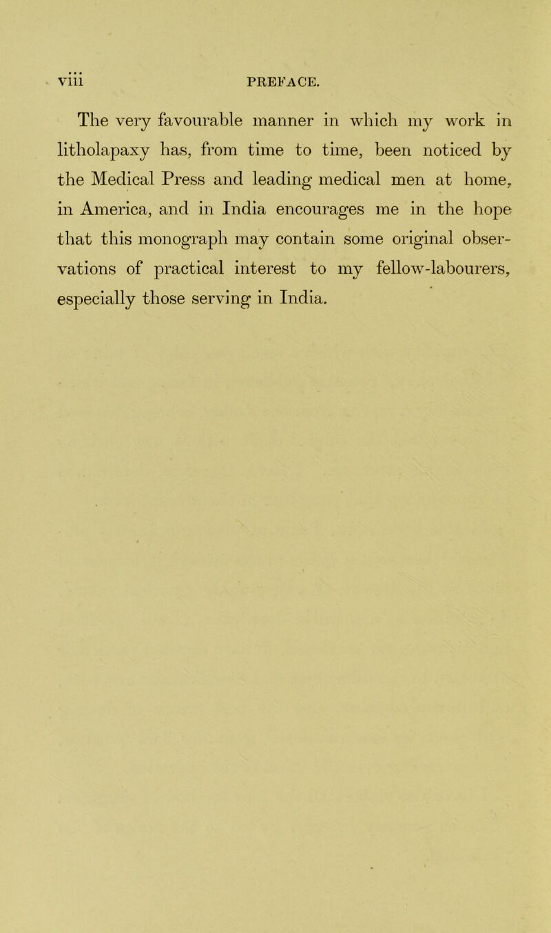 The very favourable manner in which my work in litholapaxy has, from time to time, been noticed by the Medical Press and leading medical men at home, in America, and in India encourages me in the hope that this monograph may contain some original obser- vations of practical interest to my fellow-labourers, especially those serving in India,