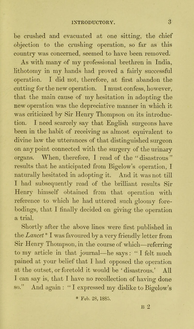 be crushed and evacuated at one sitting, the chief objection to the crushing operation, so far as this country was concerned, seemed to have been removed. As with many of my professional bretliren in India, lithotomy in my hands had proved a fairly successful operation. I did not, therefore, at first abandon the cuttiirg for the new operation. I must confess, however, that the main cause of my hesitation in adopting the new operation was the depreciative manner in which it was criticized by Sir Henry Thompson on its introduc- tion. I need scarcely say that English surgeons have been in the habit of receiving as almost equivalent to divine law the utterances of that distinguished surgeon on any point connected with the surgery of the urinary organs. When, therefore, I read of the “ disastrous ” results that he anticipated from Bigelow’s operation, I naturally hesitated in adopting it. And it was not till I had subsequently read of the brilliant results Sir Henry himself obtained from that operation with reference to which he had uttered such gloomy fore- bodings, that I finally decided on giving the operation a trial. Shortly after the above lines were first published in the Lancet * I was favoured by a very friendly letter from Sir Henry ThomjDson, in the course of which—referring to my article in that journal—he says : “I felt much pained at your belief that I had opposed the operation at the outset, or foretold it would be ‘ disastrous.’ All I can say is, that I have no recollection of having done so.” And again : “I expressed my dislike to Bigelow’s J3 9 * Feb. 28, 1885.