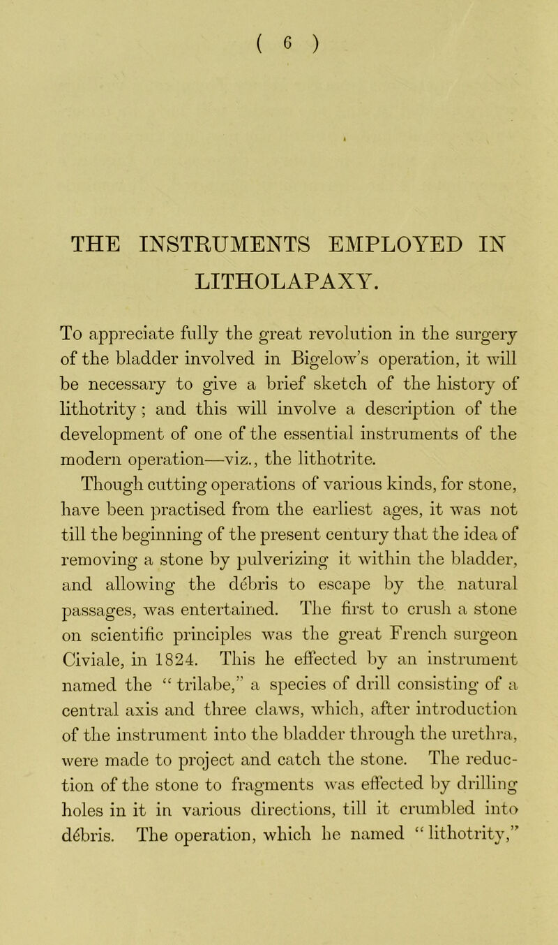 THE INSTRUMENTS EMPLOYED IN LITHOLAPAXY. To appreciate fully the great revolution in the surgery of the bladder involved in Bigelow’s operation, it will be necessary to give a brief sketch of the history of lithotrity ; and this will involve a description of the development of one of the essential instruments of the modern operation—viz., the lithotrite. Though cutting operations of various kinds, for stone, have been practised from the earliest ages, it was not till the beginning of the present century that the idea of removing a stone by pulverizing it within the bladder, and allowing the debris to escape by the natural passages, was entertained. The first to crush a stone on scientific principles was the great French surgeon Civiale, in 1824. This he eftected by an instrument named the “ trilabe,” a species of drill consisting of a central axis and three claws, which, after introduction of the instrument into the bladder through the urethra, were made to project and catch the stone. The reduc- tion of the stone to fragments was eftected by drilling holes in it in various directions, till it crumbled into debris. The operation, which he named “ lithotrity,’'