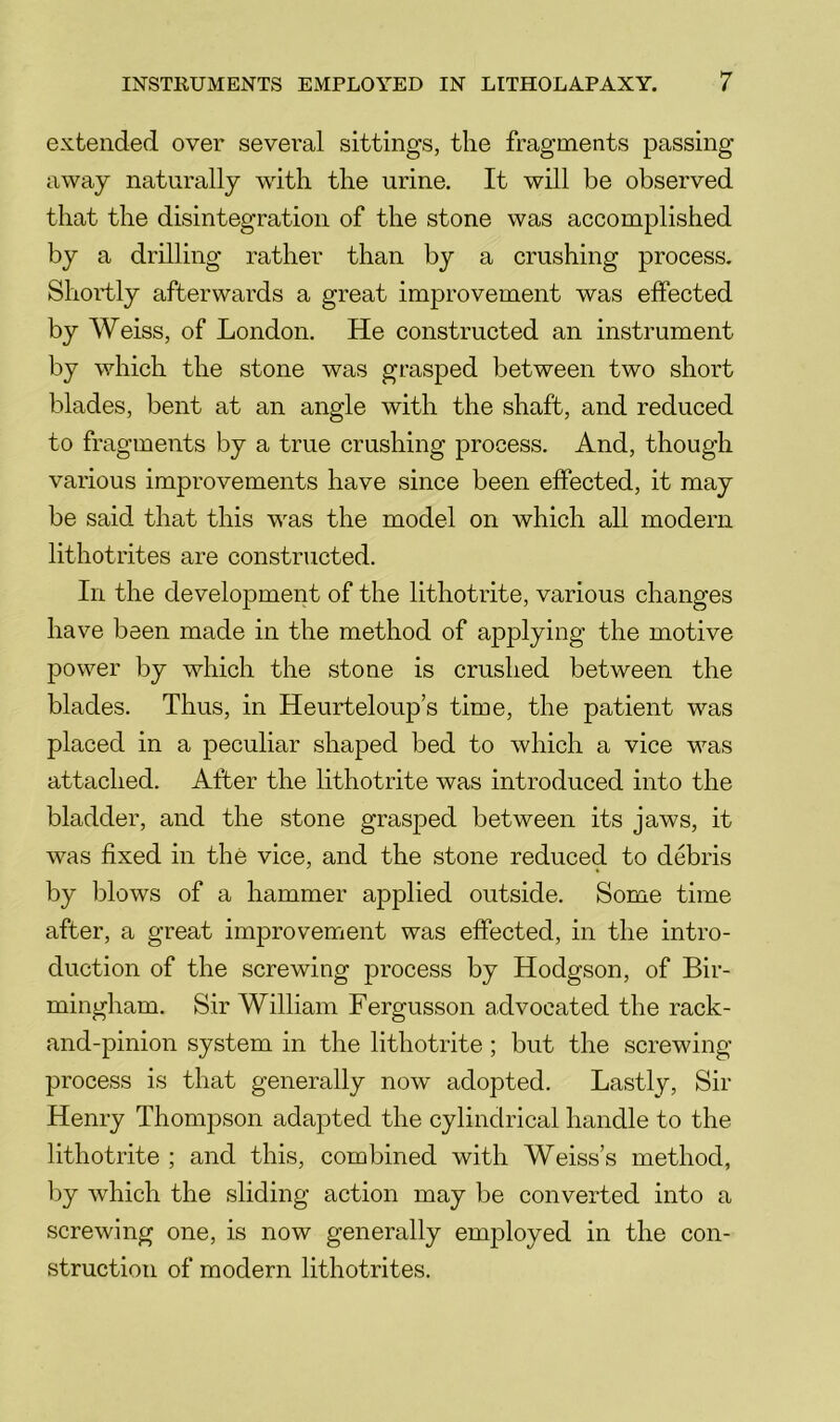 extended over several sittings, the fragments passing away naturally with the urine. It will be observed that the disintegration of the stone was accomplished by a drilling rather than by a crushing process. Shortly afterwards a great improvement was effected by Weiss, of London. He constructed an instrument by which the stone was grasped between two short blades, bent at an angle with the shaft, and reduced to fragments by a true crushing process. And, though various improvements have since been effected, it may be said that this was the model on which all modern lithotrites are constructed. In the development of the lithotrite, various changes have been made in the method of applying the motive power by which the stone is crushed between the blades. Thus, in Heurteloup’s time, the patient was placed in a peculiar shaped bed to which a vice was attached. After the lithotrite was introduced into the bladder, and the stone grasped between its jaws, it was fixed in the vice, and the stone reduced to debris by blows of a hammer applied outside. Some time after, a great improvement was effected, in the intro- duction of the screwing process by Hodgson, of Bir- mingham. Sir William Fergusson advocated the rack- and-pinion system in the lithotrite; but the screwing- process is that generally now adopted. Lastly, Sir Henry Thomjoson adapted the cylindrical handle to the lithotrite ; and this, combined with Weiss’s method, by which the sliding action may be converted into a screwing one, is now generally employed in the con- struction of modern lithotrites.