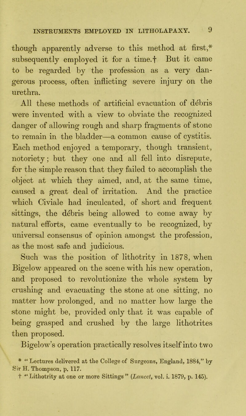 though apparently adverse to this method at first,* subsequently employed it for a time.f But it came to be regarded by the profession as a very dan- gerous process, often inflicting severe injury on the urethra. All these methods of artificial evacuation of debris were invented with a view to obviate the recognized danger of allowing rough and sharp fragments of stone to remain in the bladder—a common cause of cystitis. Each method enjoyed a temporary, though transient, notoriety; but they one and all fell into disrepute, for the simple reason that they failed to accomplish the object at which they aimed, and, at the same time, caused a great deal of irritation. And the practice which Civiale had inculcated, of short and frequent sittings, the debris being allowed to come away by natural efforts, came eventually to be recognized, by universal consensus of opinion amongst the profession, as the most safe and judicious. Such was the position of lithotrity in 1878, when Bigelow appeared on the scene with his new operation, and proposed to revolutionize the whole system by crushing and evacuating the stone at one sitting, no matter how prolonged, and no matter how large the stone might be, provided only that it was capable of being grasped and crushed by the large lithotrites then proposed. Bigelow’s operation practically resolves itself into two * “ Lectures delivered at the College of Surgeons, England, 1884,” by Sir H. Thompson, p. 117. t “ Lithotrity at one or more Sittings ” {Lancet, vol. i. 1879, p. 145).