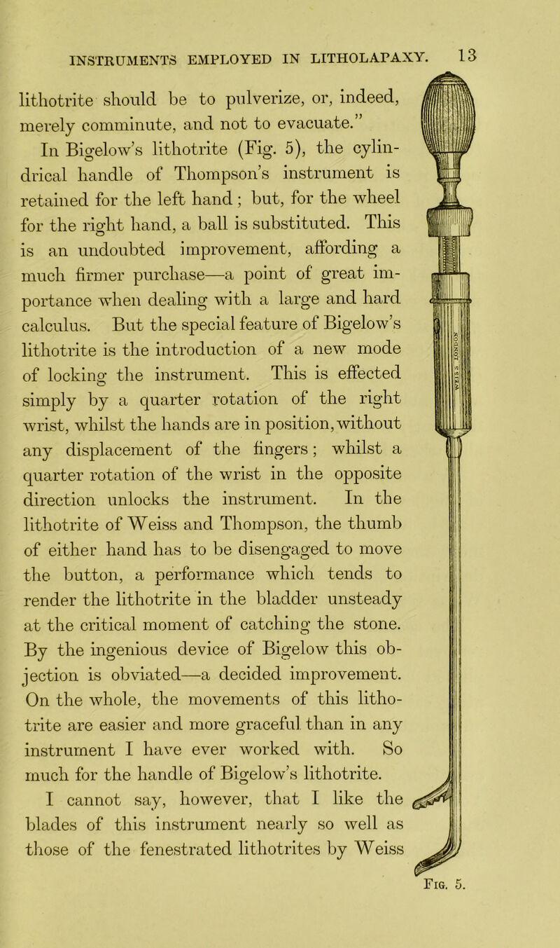 lithotrite should be to pulverize, or, indeed, merely comminute, and not to evacuate.” In Bigelow’s lithotrite (Fig. 5), the cylin- drical handle of Thompson’s instrument is retained for the left hand ; but, for the wheel for the rio-ht hand, a ball is substituted. This is an undoubted improvement, affording a much firmer purchase—a point of great im- portance when dealing with a large and hard calculus. But the special feature of Bigelow’s lithotrite is the introduction of a new mode of locking the instrument. This is effected O simply by a quarter rotation of the right wrist, whilst the hands are in position, without any displacement of the fingers; whilst a quarter rotation of the wrist in the opposite direction unlocks the instrument. In the lithotrite of Weiss and Thompson, the thumb of either hand has to be disengaged to move the button, a performance which tends to render the lithotrite in the bladder unsteady at the critical moment of catching the stone. By the ingenious device of Bigelow this ob- jection is obviated—a decided improvement. On the whole, the movements of this litho- trite are easier and more graceful than in any instrument I have ever worked with. So much for the handle of Bigelow’s lithotrite. I cannot say, however, that I like the blades of this instrument nearly so well as those of the fenestrated lithotrites by Weiss