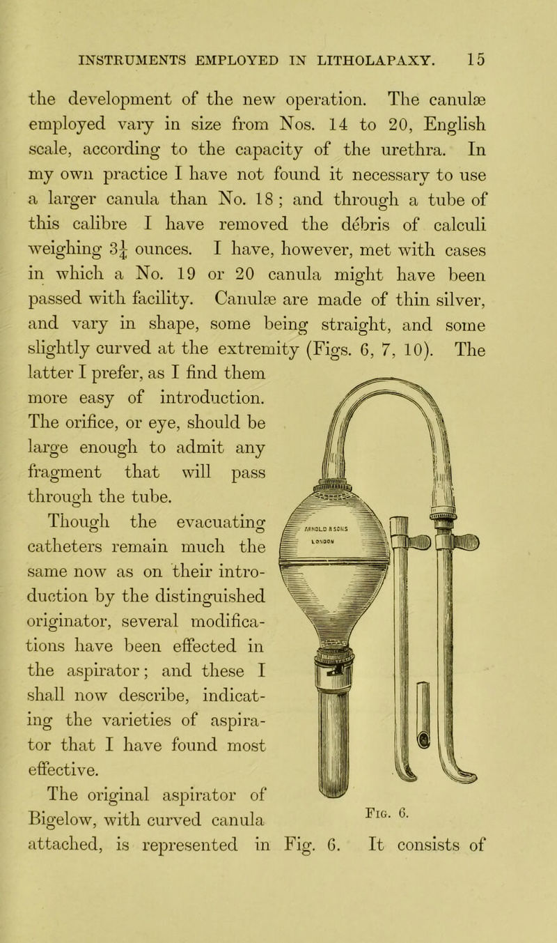 the development of the new operation. The canulae employed vary in size from Nos. 14 to 20, English scale, according to the capacity of the urethra. In my own practice I have not found it necessary to use a larger canula than No. 18 ; and through a tube of this calibre I have removed the debris of calculi weighing ounces. I have, however, met with cases in which a No. 19 or 20 canula might have been passed with facility. Canulse are made of thin silver, and vary in shape, some being straight, and some slightly curved at the extremity (Figs. 6, 7, 10). The latter I prefer, as I find them more easy of introduction. The orifice, or eye, should be large enough to admit any fragment that will pass through the tube. Though the evacuating catheters remain much the same now as on their intro- duction by the distinguished originator, several modifica- tions have been effected in the aspirator; and these I shall now describe, indicat- ing the varieties of aspira- tor that I have found most effective. The original aspirator of Bigelow, with curved canula attached, is represented in Fig. 6. Fig. G. It consists of