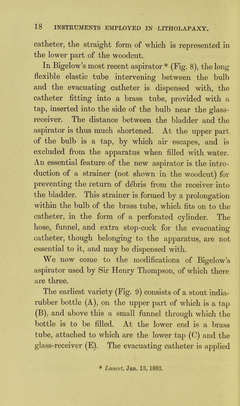 catheter, the straight form, of which is represented in the lower part of the woodcut. In Bigelow’s most recent aspirator * (Fig. 8), the long- flexible elastic tube intervening between the bulb and the evacuating catheter is dispensed with, the catheter fitting into a brass tube, provided with a tap, inserted into the side of the bulb near the glass- receiver. The distance between the bladder and the aspirator is thus much shortened. At the upper part of the bulb is a tap, by which air escapes, and is excluded from the apparatus when filled with water. An essential feature of the new aspirator is the intro- duction of a strainer (not shown in the woodcut) for preventing the return of debris from the receiver into the bladder. This strainer is formed by a prolongation within the bulb of the brass tube, which fits on to the catheter, in the form of a perforated cylinder. The hose, funnel, and extra stop-cock for the evacuating catheter, though belonging to the apjDaratus, are not essential to it, and may be dispensed with. We now come to the modifications of Bigelow’s aspirator used by Sir Henry Thompson, of wfiiich there are three. The earliest variety (Fig. 9) consists of a stout india- rubber bottle (A), on the upper part of which is a tap (B), and above this a small funnel through which the bottle is to be filled. At the lower end is a brass tube, attached to which are the lower tap (C) and the glass-receiver (E). The evacuating catheter is applied * Lancet, Jan. 13, 1883.