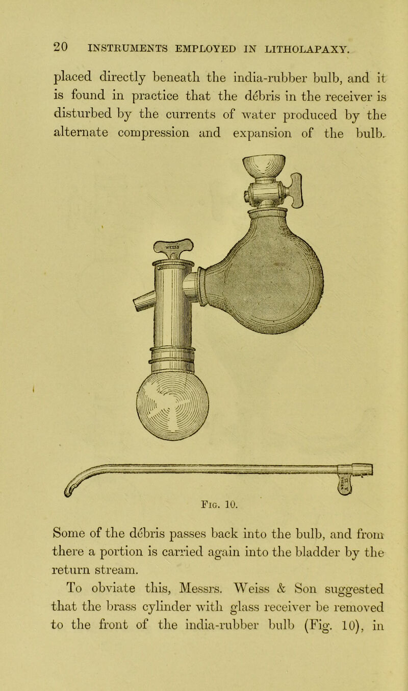 l^laced directly beneath the india-mb1)er bulb, and it is found in practice that the debris in the receiver is disturbed by the currents of water produced by the alternate compression and expansion of the bulb. Fig. 10. Some of the debris passes back into the bulb, and from there a portion is carried again into the bladder by the return stream. To obviate this, Messrs. Weiss & Son suggested that the brass cylinder with glass receiver be removed to the front of the india-rubber bulb (Fig. 10), in