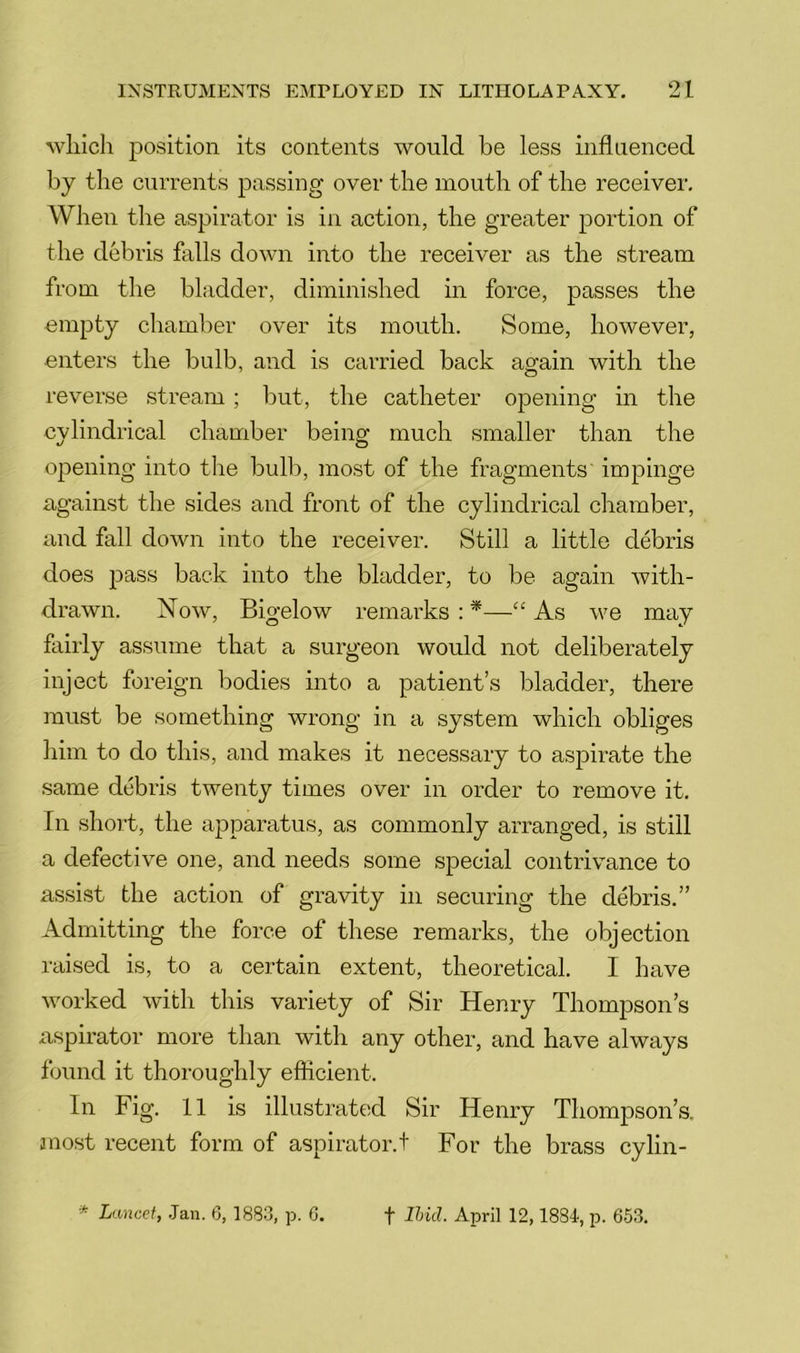 wliicli position its contents would be less influenced by the currents passing over the mouth of the receiver. When the aspirator is in action, the greater portion of the debris falls down into the receiver as the stream from the bladder, diminished in force, passes the empty chamber over its mouth. Some, however, enters the bulb, and is carried back again with the reverse stream; but, the catheter opening in the cylindrical chamber being much smaller than the opening into the bulb, most of the fragments impinge against the sides and front of the cylindrical chamber, and fall down into the receiver. Still a little debris does pass back into the bladder, to be again with- drawn. Now, Bigelow remarks:*—“As we may fairly assume that a surgeon would not deliberately inject foreign bodies into a patient’s bladder, there must be something wrong in a system which obliges him to do this, and makes it necessary to aspirate the same debris twenty times over in order to remove it. In short, the apparatus, as commonly arranged, is still a defective one, and needs some special contrivance to assist the action of gravity in securing the debris.” Admitting the force of these remarks, the objection raised is, to a certain extent, theoretical. I have worked with this variety of Sir Henry Thompson’s aspirator more than with any other, and have always found it thoroughly efficient. In Fig. 11 is illustrated Sir Henry Thompson’s, anost recent form of aspirator.! For the brass cylin- * Lancet, Jan. 6, 1883, p. G. t Ihid. April 12,1884, p. 653.