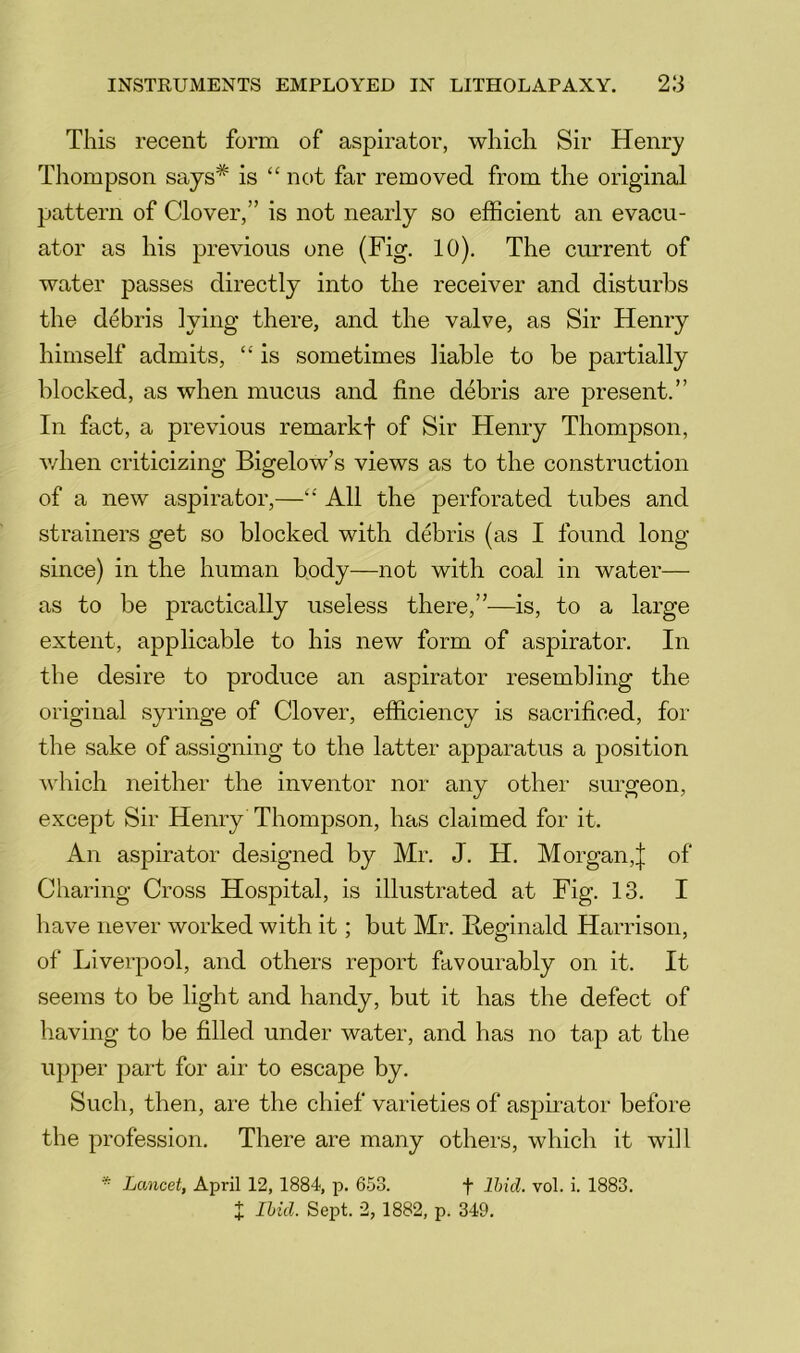 This recent form of aspirator, which Sir Henry Thompson says* is “ not far removed from the original pattern of Clover,” is not nearly so efficient an evacii- ator as his previous one (Fig. 10). The current of water passes directly into the receiver and disturbs the debris lying there, and the valve, as Sir Henry himself admits, “ is sometimes liable to be partially blocked, as when mucus and fine debris are present.” In fact, a previous remarkf of Sir Henry Thompson, v/hen criticizing Bigelow’s views as to the construction of a new aspirator,—All the perforated tubes and strainers get so blocked with debris (as I found long since) in the human body—not with coal in water— as to be practically useless there,”—is, to a large extent, applicable to his new form of aspirator. In the desire to produce an aspirator resembling the original syringe of Clover, efficiency is sacrificed, for the sake of assigning to the latter apparatus a position which neither the inventor nor any other surgeon, except Sir Henry Thompson, has claimed for it. An aspirator designed by Mr. J. H. Morgan,| of Charing Cross Hospital, is illustrated at Fig. 13. I have never worked with it; but Mr. Beginald Harrison, of Liverpool, and others report favourably on it. It seems to be light and handy, but it has the defect of having to be filled under water, and has no tap at the upper part for air to escape by. Such, then, are the chief varieties of aspuator before the profession. There are many others, which it will * Lancet, April 12, 1884, p. 653. f Ihid. vol. i. 1883. X Ihid. Sept. 2, 1882, p. 349.