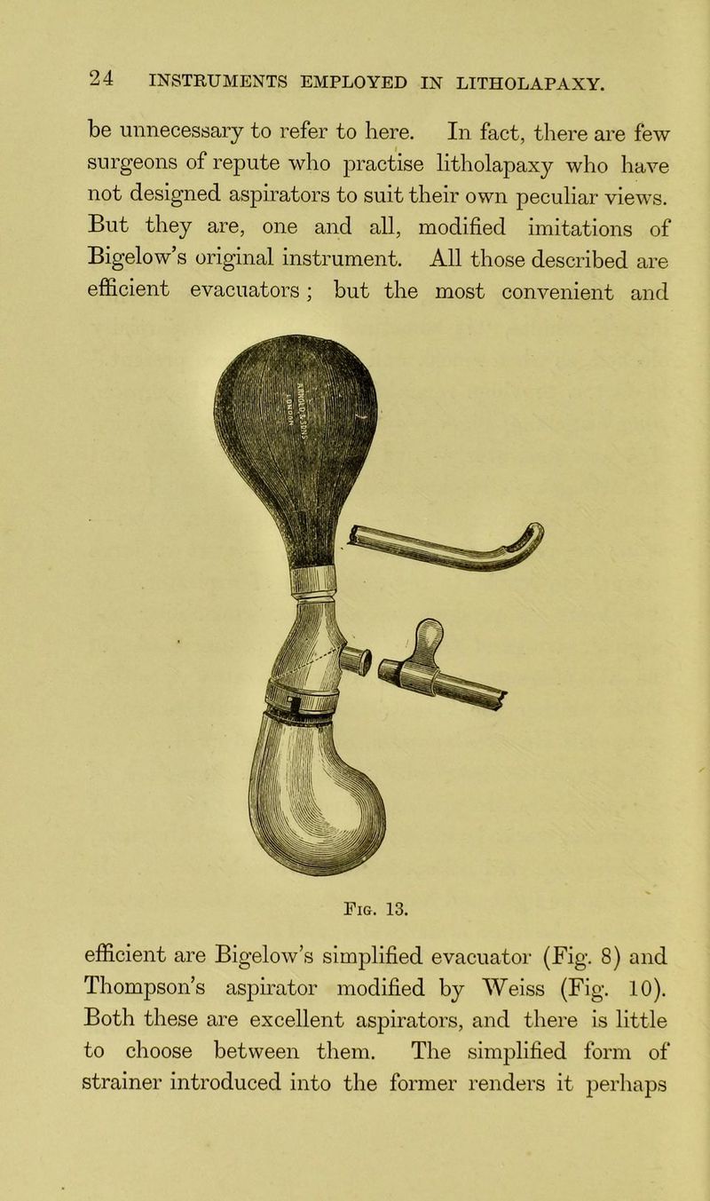 be unnecessary to refer to here. In fact, there are few surgeons of repute who practise litholapaxy who have not designed aspirators to suit their own peculiar views. But they are, one and all, modified imitations of Bigelow’s original instrument. All those described are efficient evacuators; but the most convenient and Pig. 13. efficient are Bigelow’s simplified evacuator (Fig. 8) and Thompson’s aspirator modified by Weiss (Fig. 10). Both these are excellent aspirators, and there is little to choose between them. The simplified form of strainer introduced into the former renders it perhaps