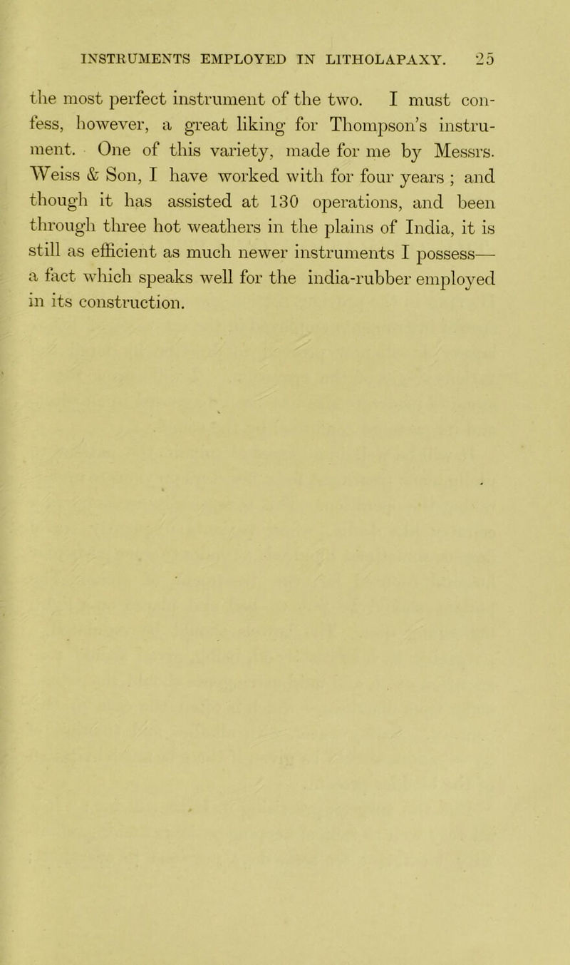 the most perfect instrument of the two. I must con- fess, however, a great liking for Thompson’s instru- ment. One of this variety, made for me by Messrs. Weiss & Son, I have worked with for four years ; and though it has assisted at 130 operations, and been through three hot weathers in the plains of India, it is still as efficient as much newer instruments I possess— a fact which speaks well for the india-rubber employed in its construction.
