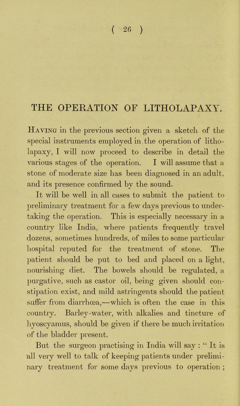 THE OPERATION OF LITHOLAPAXY. Having in the previous section given a sketch of the special instruments employed in the operation of litho- lapaxy, I will now proceed to describe in detail the various stages of the operation. I will assume that a stone of moderate size has been diagnosed in an adult, and its presence conhrmed by the sound. It will be well in all cases to submit the patient to preliminary treatment for a few days previous to under- taking the operation. This is especially necessary in a country like India, where patients frequently travel dozens, sometimes hundreds, of miles to some particular hospital reputed for the treatment of stone. The patient should be put to bed and placed on a light, nourishing diet. The bowels should be regulated, a purgative, such as castor oil, being given should con- stipation exist, and mild astringents should the patient suffer from diarrhoea,—which is often the case in this country. Bai’ley-water, with alkalies and tincture of hyoscyamus, should be given if there be much irritation of the bladder present. But the surgeon practising in India will say : ‘‘ It is all very well to talk of keeping patients under prelimi- nary treatment for some days previous to operation ;