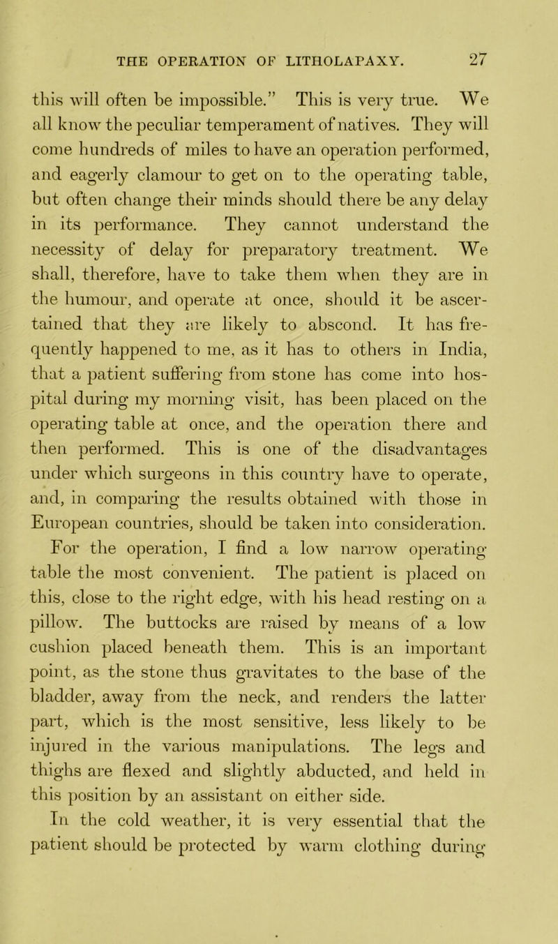 this will often be impossible.” This is very true. We all know the peculiar temperament of natives. They will come hundreds of miles to have an operation performed, and eagerly clamour to get on to the operating table, bat often change their minds should there be any delay in its performance. They cannot understand the necessity of delay for preparatory treatment. We shall, therefore, have to take them when they are in the humour, and operate at once, should it be ascer- tained that they r.re likely to abscond. It has fre- quently happened to me, as it has to others in India, that a patient suffering from stone has come into hos- pital during my morning visit, has been placed on the operating table at once, and the operation there and then performed. This is one of the disadvantages under which surgeons in this country have to operate, and, in comparing the results obtained with those in European countries, should be taken into consideration. For the operation, I find a low narrow operating- table the most convenient. The patient is placed on this, close to the right edge, with his head resting on a pillow. The buttocks are raised by means of a low cushion placed beneath them. This is an important point, as the stone thus gravitates to the base of the bladder, away from the neck, and renders the latter part, which is the most sensitive, less likely to be injured in the various manipulations. The legs and thighs are flexed and slightly abducted, and held in this position by an assistant on either side. In the cold weather, it is very essential that the patient should be protected by warm clothing during
