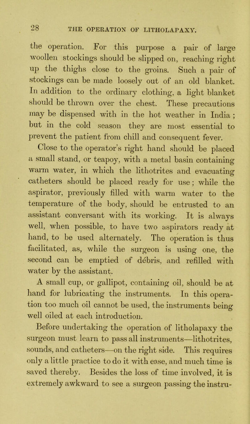 the operation. For this j)urpose a pair of large Avoollen stockings should be slipped on, reaching right up the thighs close to the groins. Such a pair of stockings can be made loosely out of an old blanket. In addition to the ordinary clothing, a light blanket should be thrown over the chest. These precautions may be dispensed with in the hot weather in India ; but in the cold season they are most essential to prevent the patient from chill and consequent fever. Close to the operator’s right hand should be placed a small stand, or teapoy, with a metal basin containing warm water, in which the lithotrites and evacuatinof o catheters should be placed ready for use; while the aspirator, previously filled with warm water to the temperature of the body, should be entrusted to an assistant conversant with its working. It is always well, when possible, to have two aspirators ready at hand, to be used alternately. The operation is thus facilitated, as, while the surgeon is using one, the second can be emptied of debris, and refilled with water by the assistant. A small cup, or gallipot, containing oil, should be at hand for lubricating the instruments. In this opera- tion too much oil cannot be used, the instruments being- well oiled at each introduction. Before undertaking the operation of litholapaxy the surgeon must learn to pass all instruments—lithotrites, sounds, and catheters—on the right side. This requires only a little practice to do it Avith ease, and much time is saved thereby. Besides the loss of time involved, it is extremely awkward to see a surgeon passing the instru-