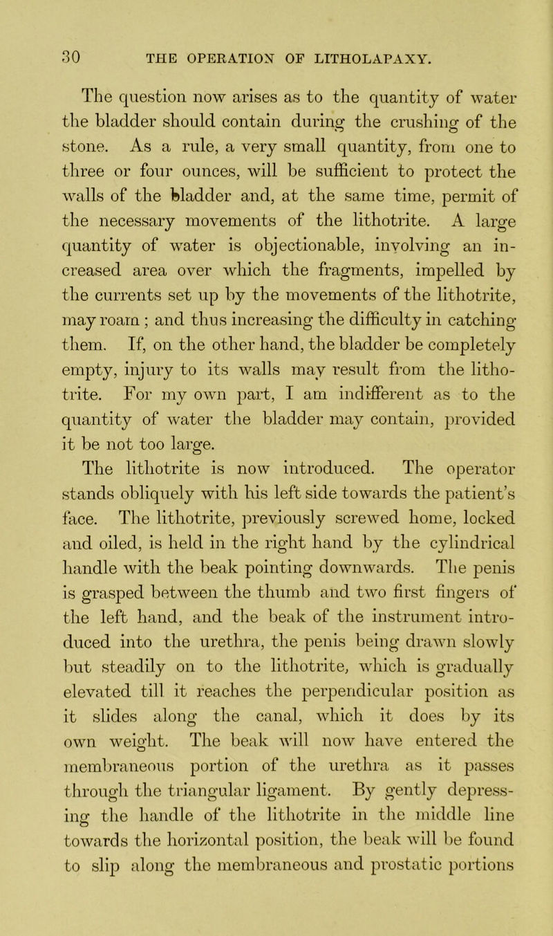 The question now arises as to the quantity of water the bladder should contain during the crushing of the stone. As a rule, a very small quantity, from one to three or four ounces, will be sufficient to protect the walls of the bladder and, at the same time, permit of the necessary movements of the lithotrite. A large quantity of water is objectionable, involving an in- creased area over which the fragments, impelled by the currents set up by the movements of the lithotrite, may roam ; and thus increasing the difficulty in catching them. If, on the other hand, the bladder be completely empty, injury to its walls may result from the litho- trite. For my own part, I am indifferent as to the quantity of water the bladder may contain, provided it be not too large. The lithotrite is now introduced. The operator stands obliquely with his left side towards the patient’s face. The lithotrite, previously screwed home, locked and oiled, is held in the right hand by the cylindrical handle with the Ireak pointing downwards. The penis is grasped between the thumb and two first fingers of the left hand, and the beak of the instrument intro- duced into the urethra, the penis being drawn slowly but steadily on to the lithotrite, which is gradually elevated till it reaches the perpendicular position as it slides along the canal, which it does by its own weio’lit. The beak will now have entered the O membraneous portion of the urethra as it passes through the triangular ligament. By gently depress- insr the handle of the lithotrite in the middle line O towards the horizontal position, the beak will be found to slip along the membraneous and prostatic portions