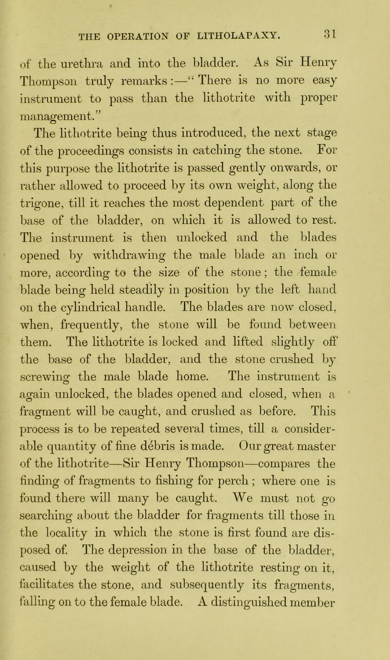 of the urethra and into the bladder. As Sir Henry Thompson truly remarks:—There is no more easy instrument to pass than the lithotrite with proper management.” The lithotrite being thus introduced, the next stage of the proceedings consists in catching the stone. For this purpose the lithotrite is passed gently onwards, or rather allowed to proceed by its own weight, along the trigone, till it reaches the most dependent part of the base of the bladder, on which it is allowed to rest. The instrument is then unlocked and the blades opened by withdrawing the male blade an inch or more, according to the size of the stone; the female blade being held steadily in position by the left hand on the cylindrical handle. The blades are now closed, when, frequently, the stone will be found between them. The lithotrite is locked and lifted slightly off the base of the bladder, and the stone crushed liy screwino’ the male blade home. The instrument is again unlocked, the blades opened and closed, when a fragment will be caught, and crushed as before. This process is to be repeated several times, till a consider- able quantity of line debris is made. Our great master of the lithotrite—Sir Henry Thompson—compares the finding of fragments to fishing for perch ; where one is found there will many be caught. We must not go searching about the bladder for fragments till those in the locality in which the stone is first found are dis- posed of. The depression in the base of the bladder, caused by the weight of the lithotrite resting on it, facilitates the stone, and subsequently its fragments, falling on to the female blade. A distinguished memlier