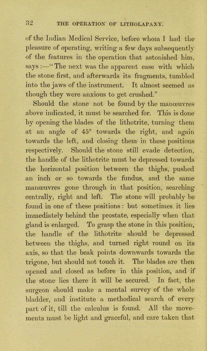 of the Indian Medical Ser vice, before whom I had the pleasure of operating, writing a few days subsequently of the features in the operation that astonished him, says :—“ The next was the apparent ease with which the stone first, and afterwards its fragments, tumbled into the jaws of the instrument. It almost seemed as though they were anxious to get crushed.” Should the stone not be found by the manoeuvres above indicated, it must be searched for. This is done by opening the blades of the lithotrite, turning them at an angle of 45° towards the right, and again towards the left, and closing them- in these positions respectively. Should the stone still evade detection, the handle of the lithotrite must be depressed towai'ds the horizontal position between the thighs, pushed an inch or so towards the fundus, and the same manoeuvres gone through in that position, searching centrally, right and left. The stone will probably be found in one of these positions : but sometimes it lies immediately behind the jDrostate, especially when that gland is enlarged. To grasp the stone in this position, the handle of the lithotrite should be depressed between the thighs, and turned right round on its axis, so that the beak points downwards towards the trigone, but should not touch it. The blades are then opened and closed as before in this position, and if the stone lies there it will be secured. In fact, the surgeon should make a mental survey of the whole bladder, and institute a methodical search of every part of it, till the calculus is found. All the move- ments must be light and graceful, and care taken that