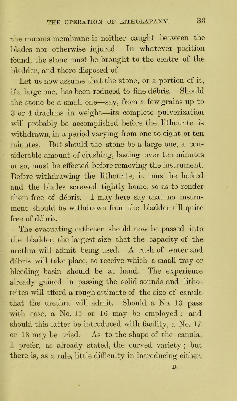 the mucous membrane is neither caught between the blades nor otherwise injured. In whatever position found, the stone must be brought to the centre of the bladder, and there disposed of Let us now assume that the stone, or a portion of it, if a large one, has been reduced to fine debris. Should the stone be a small one—say, from a few grains up to 3 or 4 drachms in weight—its complete pulverization will probably be accomplished before the lithotrite is withdrawn, in a period varying from one to eight or ten minutes. But should the stone be a large one, a con- siderable amount of crushing, lasting over ten minutes or so, must be effected before removing the instrument. Before withdrawing the lithotrite, it must be locked and the blades screwed tightly home, so as to render them free of debris. I may here say that no instru- ment should be withdrawn from the bladder till quite free of debris. The evacuating catheter should now be passed into the bladder, the largest size that the capacity of the urethra will admit being used. A rush of water and debris will take place, to receive which a small tray or bleeding basin should be at hand. The experience already gained in passing the solid sounds and litho- trites will afford a rough estimate of the size of canula that the urethra will admit. Should a No. 13 pass with ease, a No. 15 or 16 may be employed ; and should this latter be introduced with facility, a No. 17 or 18 may be tried. As to the shape of the canula, I prefer, as already stated, the curved variety ; but there is, as a rule, little difficulty in introducing either.