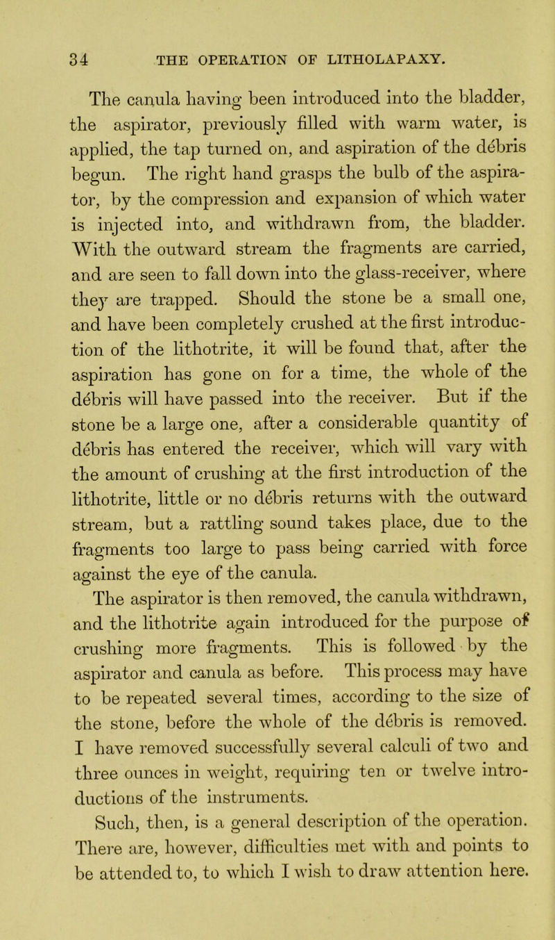The canula havino- been introduced into the bladder, O the aspirator, previously filled with warm water, is applied, the tap turned on, and aspiration of the debris begun. The right hand grasps the bulb of the aspira- tor, by the compression and expansion of which water is injected into, and withdrawn from, the bladder. With the outward stream the fragments are carried, and are seen to fall down into the glass-receiver, where they are trapped. Should the stone be a small one, and have been completely crushed at the first introduc- tion of the lithotrite, it will be found that, after the aspiration has gone on for a time, the whole of the debris will have passed into the receiver. But if the stone be a large one, after a considerable quantity of debris has entered the receiver, which will vary with the amount of crushing at the first introduction of the lithotrite, little or no debris returns with the outward stream, but a rattling sound takes place, due to the fragments too large to pass being carried with force against the eye of the canula. The aspirator is then removed, the canula withdrawn, and the lithotrite again introduced for the purpose of crushing more fragments. This is followed by the aspirator and canula as before. This process may have to be repeated several times, according to the size of the stone, before the whole of the debris is removed. I have removed successfully several calculi of two and three ounces in weight, requiring ten or twelve intro- ductions of the instruments. Such, then, is a general description of the operation. There are, however, difficulties met with and points to be attended to, to which I wish to draw attention here.