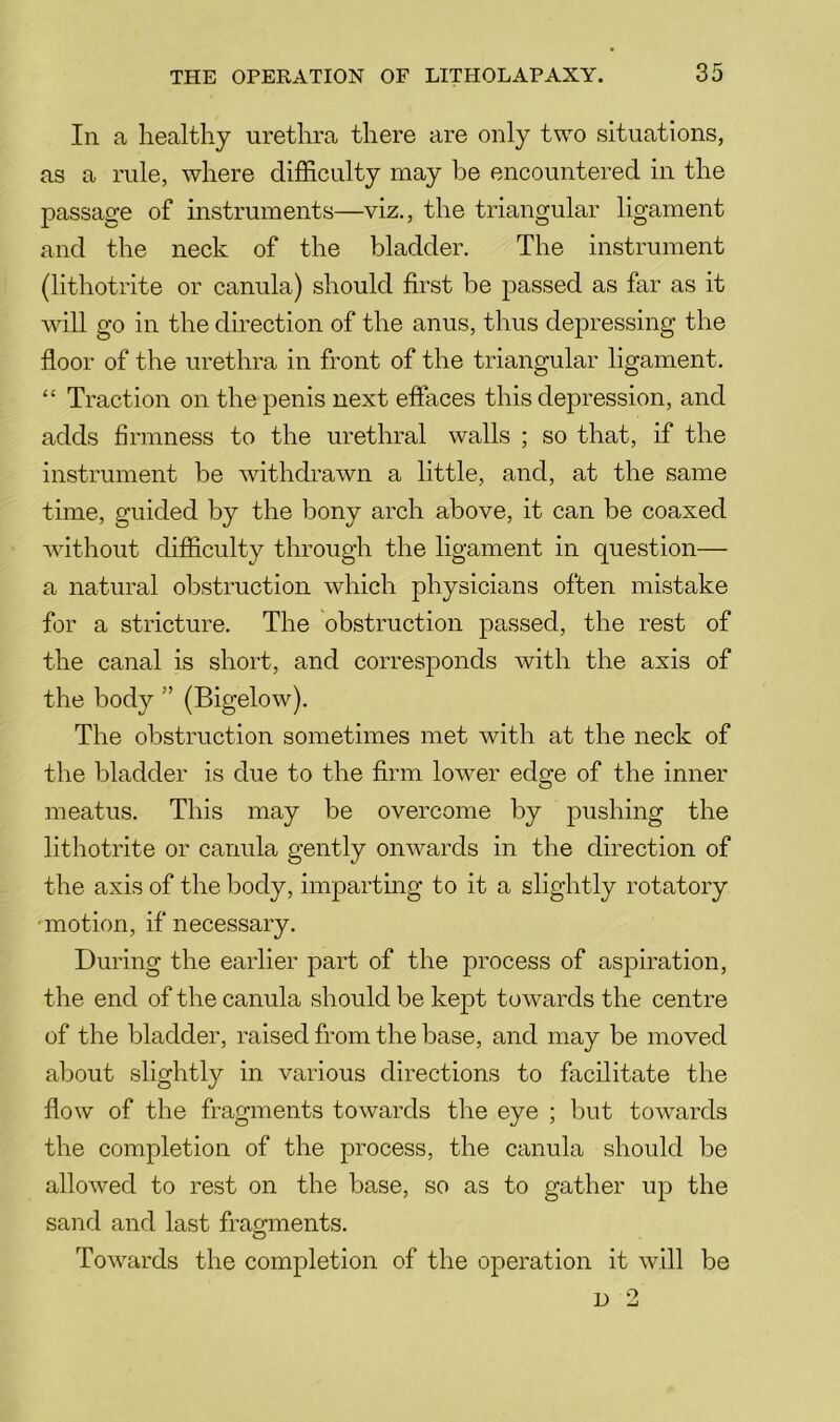 In a healthy urethra there are only two situations, as a rule, where difficulty may be encountered in the passage of instruments—viz., the triangular ligament and the neck of the bladder. The instrument (lithotrite or canula) should first be passed as far as it will go in the direction of the anus, thus depressing the floor of the urethra in front of the triangular ligament. “ Traction on the penis next effaces this depression, and adds firmness to the urethral walls ; so that, if the instrument be withdrawn a little, and, at the same time, guided by the bony arch above, it can be coaxed without difficulty through the ligament in question— a natural obstruction which physicians often mistake for a stricture. The obstruction passed, the rest of the canal is short, and corresponds with the axis of the body ” (Bigelow). The obstruction sometimes met with at the neck of the bladder is due to the firm low^er edge of the inner meatus. This may be overcome by pushing the lithotrite or canula gently onwards in the direction of the axis of the body, imparting to it a slightly rotatory ‘motion, if necessary. During the earlier part of the process of aspiration, the end of the canula should be kept towards the centre of the bladder, raised from the base, and may be moved about slightly in various directions to facilitate the flow of the fragments towards the eye ; but tow^ards the completion of the process, the canula should be allowed to rest on the base, so as to gather up the sand and last fragments. Towards the completion of the operation it will be D 2