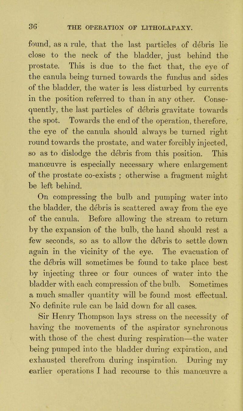 found, as a rule, tliat the last particles of debris lie close to the neck of the bladder, just behind the prostate. This is due to the fact that, the eye of the canula being turned towards the fundus and sides of the bladder, the water is less disturbed by cuiTents in the position referred to than in any other. Conse- quently, the last 23articles of debris gravitate towards the spot. Towards the end of the ojDeration, therefore, the eye of the canula should always be turned right round towards the prostate, and water forcibly injected, so as to dislodge the debris from this position. This manoeuvre is especially necessary where enlargement of the prostate co-exists ; otherwise a fragment might be left behind. On compressing the bulb and pumping water into the bladder, the debris is scattered away from the eye of the canula. Before allowing the stream to return by the expansion of the bulb, the hand should rest a few seconds, so as to allow the debris to settle down again in the vicinity of the eye. The evacuation of the debris will sometimes be found to take place best by injecting three or four ounces of water into the bladder with each compression of the bulb. Somethnes a much smaller quantity will be found most effectual. No definite rule can be laid down for all cases. Sir Henry Thompson lays stress on the necessity of having the movements of the asj)irator synchronous with those of the chest during respiration—the water being pumped into the bladder during expiration, and exhausted therefrom during inspiration. During my earlier 02)erations I had recourse to this manoeuvre a