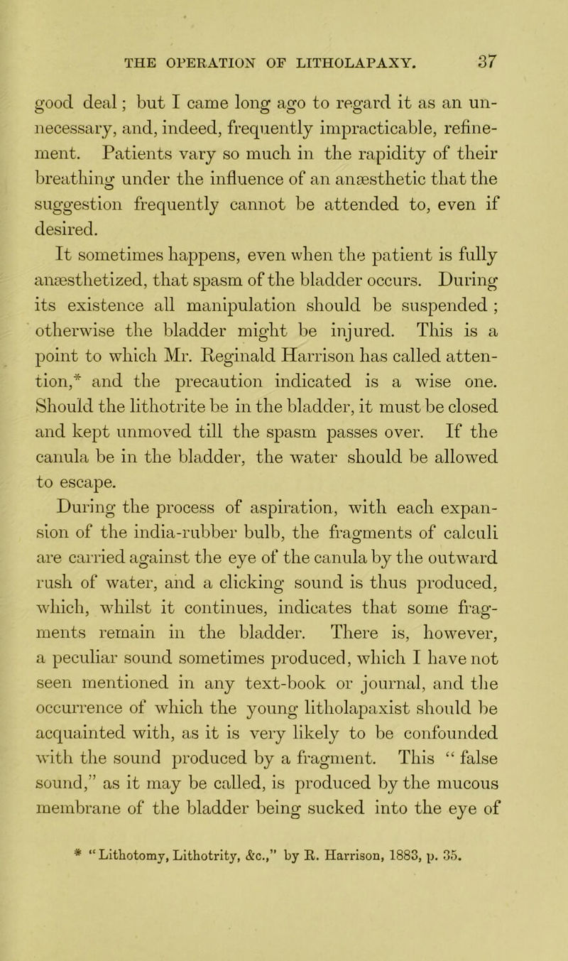 good deal; but I came long ago to regard it as an un- necessary, and, indeed, frequently impracticable, refine- ment. Patients vary so mucli in the rapidity of their breathino: under the influence of an ansesthetic that the suggestion frequently cannot be attended to, even if desired. It sometimes hajipens, even when the patient is fully ansesthetized, that spasm of the bladder occurs. During its existence all manipulation should be suspended ; otherwise the bladder might be injured. This is a point to which Mr. Reginald Harrison has called atten- tion,* and the precaution indicated is a wise one. Should the lithotrite be in the bladder, it must be closed and kept unmoved till the spasm passes over. If the canula be in the bladder, the water should be allowed to escape. During the process of aspiration, with each expan- sion of the india-rubber bulb, the fragments of calculi are carried against tlie eye of the canula by the outward rush of water, and a clicking sound is thus produced, which, whilst it continues, indicates that some frag- ments remain in the bladder. There is, however, a peculiar sound sometimes produced, which I have not seen mentioned in any text-book or journal, and tlie occurrence of which the young litholapaxist should be acquainted with, as it is very likely to be confounded with the sound produced by a fragment. This “ false sound,” as it may be called, is produced by the mucous membrane of the bladder being sucked into the eye of * “ Lithotomy, Lithotrity, &c.,” by R. Harrison, 1883, p. 35.