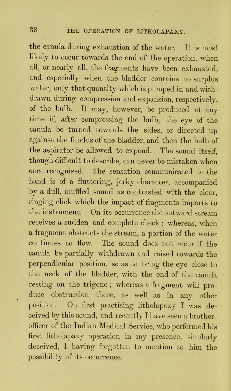 the canula during exhaustion of the water. It is most likely to occur towards the end of the operation, when all, or nearly all, the fragments have been exhausted, and especially when the bladder contains no surplus water, only that quantity which is pumjDed in and with- drawn during compression and expansion, respectively, of the bulb. It may, however, be produced at any time if, after comj)ressing the bulb, the eye of the canula be turned towards the sides, or directed up against the fundus of the bladder, and then the bulb of the aspirator be allowed to expand. The sound itself, though difficult to describe, can never be mistaken when once recognized. The sensation communicated to the hand is of a fluttering, jerky character, accompanied by a dull, muffied sound as contrasted with the clear, ringing click which the impact of fragments imparts to the instrument. On its occurrence the outward stream receives a sudden and complete check; whereas, when a fragment obstructs the stream, a portion of the water continues to flow. The sound does not recur if the canula be partially withdrawn and raised towards the perpendicular position, so as to bring the eye close to the neck of the bladder, with the end of the canula resting on the trigone ; whereas a fragment will pro- duce obstruction there, as well as in any other position. On first practising litholapaxy I was de- ceived by this sound, and recently I have seen a brother- officer of the Indian Medical Service, who performed his first litholapaxy operation in my presence, similarly deceived, I having forgotten to mention to him the possibility of its occurrence.