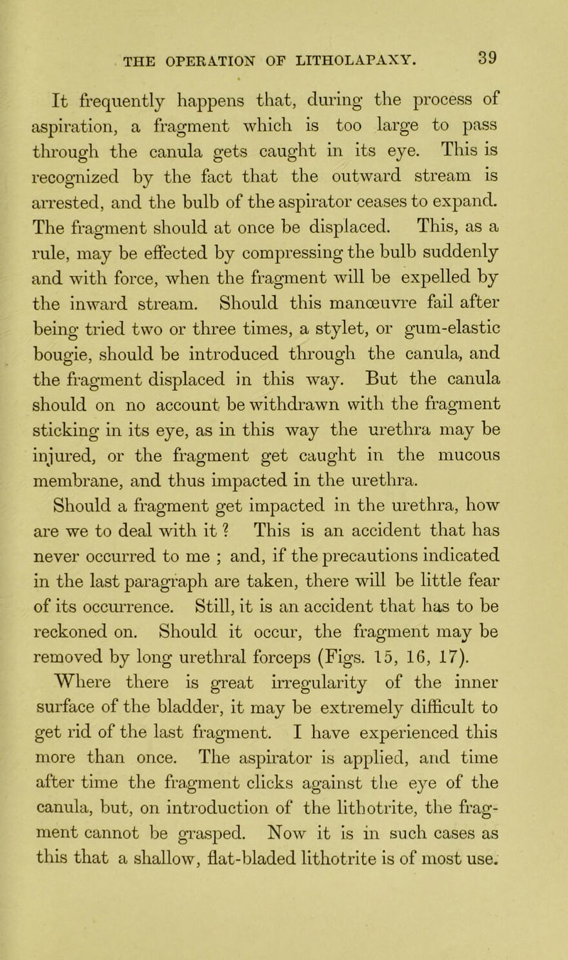 It frequently happens that, during the process of aspiration, a fragment which is too large to pass through the canula gets caught in its eye. This is recognized by the fact that the outward stream is arrested, and the bulb of the aspirator ceases to expand. The fragment should at once be displaced. This, as a rule, may be effected by compressing the bulb suddenly and with force, when the fragment will be expelled by the inward stream. Should this manoeuvre fail after being tried two or three times, a stylet, or gum-elastic bougie, should be introduced through the canula, and the fragment displaced in this way. But the canula should on no account be withdrawn with the fragment sticking in its eye, as in this way the urethra may be injured, or the fragment get caught in the mucous membrane, and thus impacted in the urethra. Should a fragment get impacted in the urethra, how are we to deal with it ? This is an accident that has never occurred to me ; and, if the precautions indicated in the last paragraph are taken, there will be little fear of its occmTence. Still, it is an accident that has to be reckoned on. Should it occur, the fragment may be removed by long urethral forceps (Figs. 15, 16, 17). Where there is great irregularity of the inner surface of the bladder, it may be extremely difficult to get rid of the last fragment. I have experienced this more than once. The aspu-ator is applied, and time after time the fragment clicks against the eye of the canula, but, on introduction of the lithotrite, the frag- ment cannot be grasped. Now it is in such cases as this that a shallow, flat-bladed lithotrite is of most use.