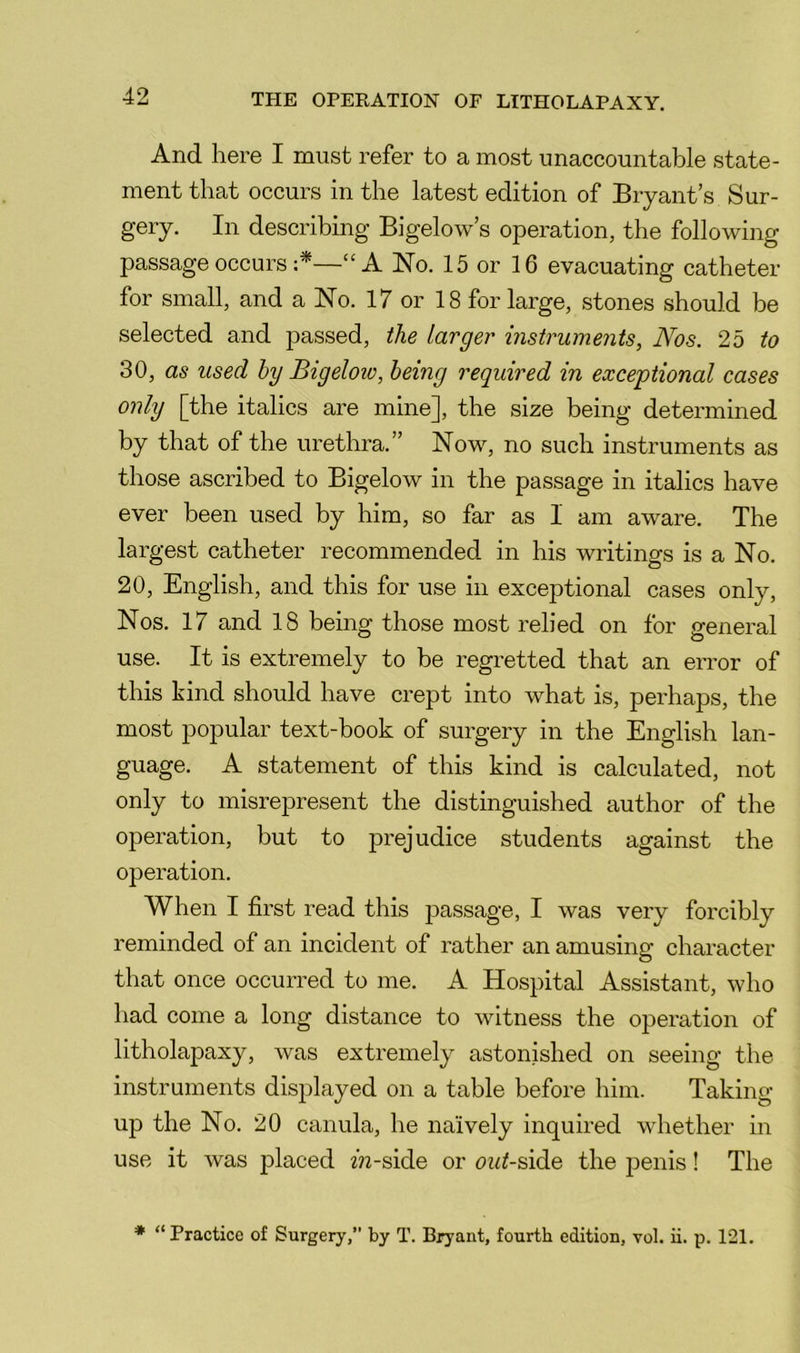 And here I must refer to a most unaccountable state- ment that occurs in the latest edition of Bryant’s Sur- gery. In describing Bigelow’s operation, the following passage occurs —“A No. 15 or 16 evacuating catheter for small, and a No. 17 or 18 for large, stones should be selected and passed, the larger instruments, Nos. 2b to 30, as used by Bigeloiv, being required in exceptional cases only [the italics are mine], the size being determined by that of the urethra.” Now, no such instruments as those ascribed to Bigelow in the passage in italics have ever been used by him, so far as I am aware. The largest catheter recommended in his writings is a No. 20, English, and this for use in exceptional cases only. Nos. 17 and 18 being those most relied on for P-eneral use. It is extremely to be regretted that an error of this kind should have crept into what is, perhaps, the most popular text-book of surgery in the English lan- guage. A statement of this kind is calculated, not only to misrepresent the distinguished author of the operation, but to prejudice students against the operation. When I first read this passage, I was very forcibly reminded of an incident of rather an amusing character that once occurred to me. A Hospital Assistant, who had come a long distance to witness the operation of litholapaxy, was extremely astonished on seeing the instruments displayed on a table before him. Taking- up the No. 20 canula, he naively inquired whether in use it was placed m-side or oz<^-side the jjenis! The * “ Practice of Surgery,” by T. Bryant, fourth edition, vol. ii. p. 121.