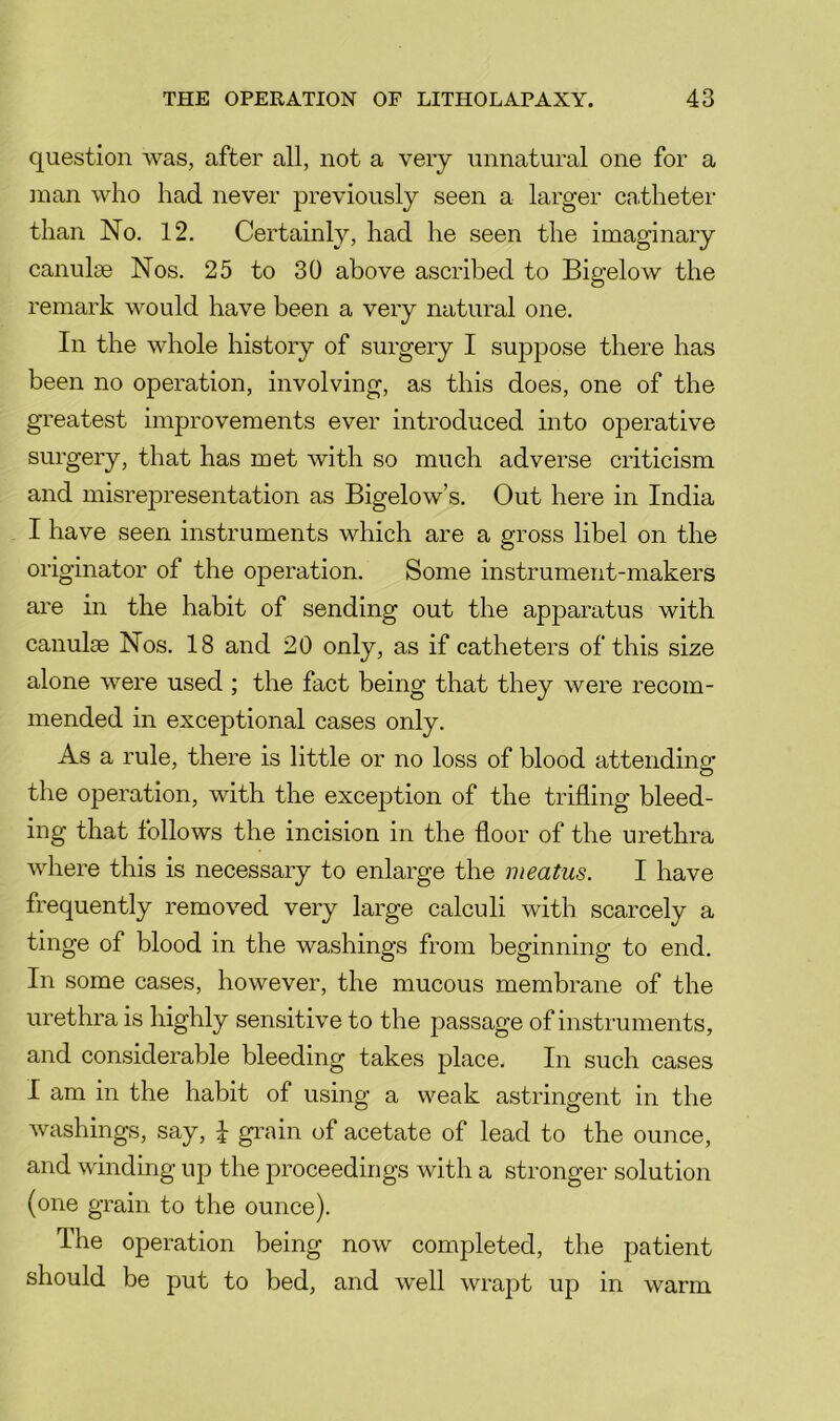 question was, after all, not a very unnatural one for a ]nan who had never previously seen a larger ca.theter than No. 12, Certainly, had he seen the imaginary canuloe Nos, 25 to 30 above ascribed to Bigelow the remark would have been a very natural one. In the whole history of surgery I suppose there has been no operation, involving, as this does, one of the greatest improvements ever introduced into operative surgery, that has met with so much adverse criticism and misrej^resentation as Bigelow’s. Out here in India I have seen instruments which are a gross libel on the originator of the operation. Some instrument-makers are in the habit of sending out the apj)aratus with canulm Nos. 18 and 20 only, as if catheters of this size alone were used ; the fact being that they were recom- mended in exceptional cases only. As a rule, there is little or no loss of blood attendino: the operation, with the exception of the trifling bleed- ing that follows the incision in the floor of the urethra where this is necessary to enlarge the meatus. I have frequently removed very large calculi with scarcely a tinge of blood in the washings from beginning to end. In some cases, however, the mucous membrane of the urethra is highly sensitive to the passage of instruments, and considerable bleeding takes place. In such cases I am in the habit of using a weak astringent in the washings, say, \ grain of acetate of lead to the ounce, and winding up the proceedings with a stronger solution (one grain to the ounce). The operation being now completed, the patient should be put to bed, and well wrapt up in warm