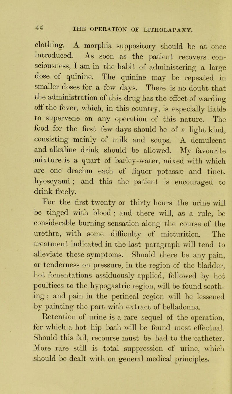 clothing. A morphia suppository should be at once introduced. As soon as the patient recovers con- sciousness, I am in the habit of administering a large dose of quinine. The quinine may be repeated in smaller doses for a few days. There is no doubt that the administration of this drug has the effect of warding off the fever, which, in this country, is especially liable to supervene on any oj)eration of this nature. The food for the first few days should be of a light kind, consisting mainly of milk and soups. A demulcent and alkaline drink should be allowed. My favourite mixture is a quart of barley-water, mixed with which are one drachm each of liquor potassae and tinct. hyoscyami ; and this the patient is encouraged to drink freely. For the first twenty or thirty hours the urine will be tinged with blood ; and there will, as a rule, be considerable burning sensation along the course of the urethra, with some difficulty of micturition. The treatment indicated in the last paragrajDh will tend to alleviate these symptoms. Should there be any jiain, or tenderness on jiressure, in the region of the bladder, hot fomentations assiduously apjolied, followed by hot poultices to the hypogastric region, will be found sooth- ing ; and pain in the perineal region will be lessened by painting the pa,rt with extract of belladonna. Retention of urine is a rare sequel of the operation, for which a hot hip bath will be found most effectual. Should this fail, recourse must be had to the catheter. More rare still is total suppression of uiine, which should be dealt with on general medical principles.