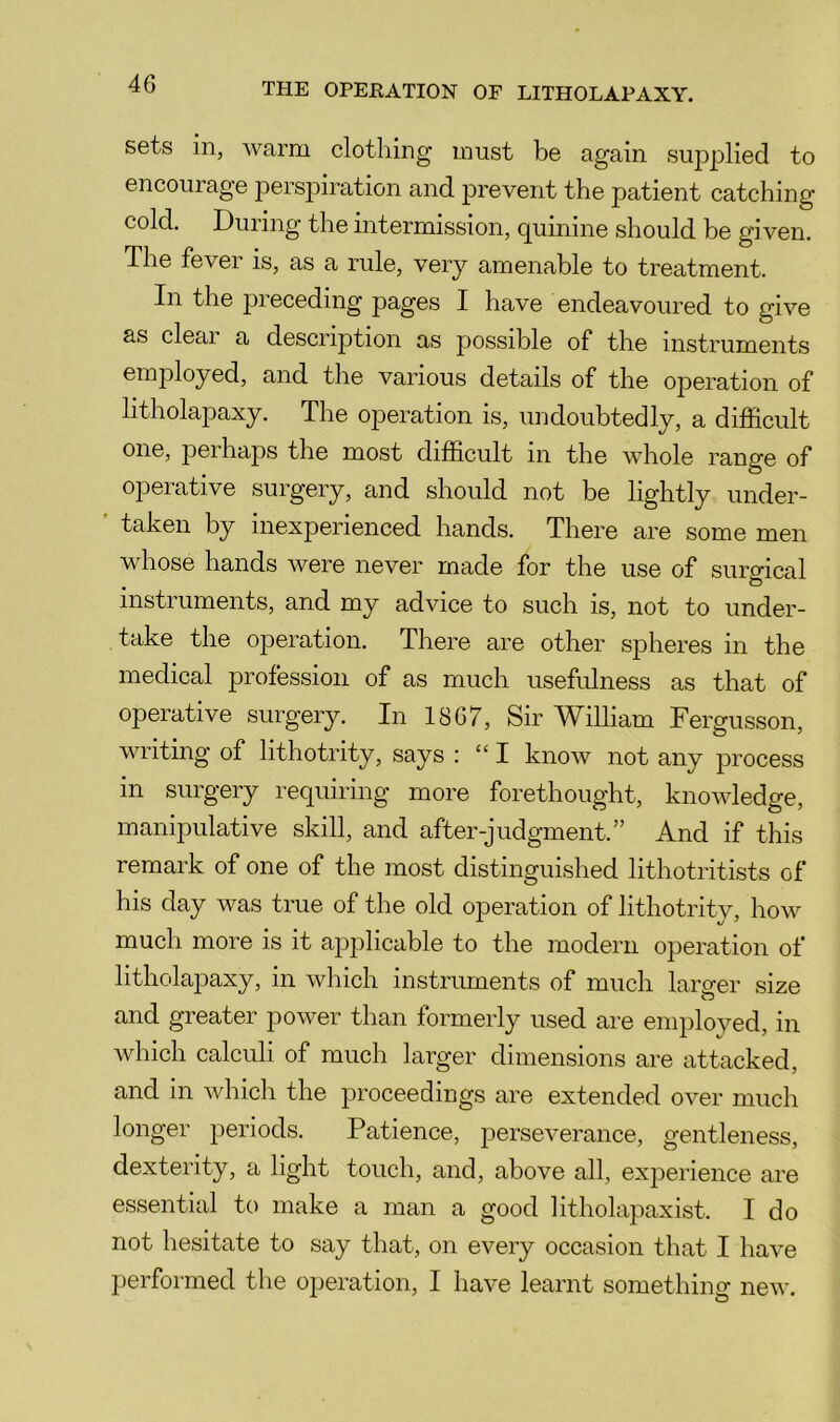 sets in, warm clothing must be again supplied to encourage perspiration and prevent the patient catching cold, Duiing the intermission, quinine should be given. The fever is, as a rule, very amenable to treatment. In the j^receding pages I have endeavoured to give as deal a description as possible of the instruments employed, and the various details of the operation of litholapaxy. The operation is, undoubtedly, a difficult one, perhaps the most difficult in the whole range of operative surgery, and should not be lightly under- ' taken by inexperienced hands. There are some men whose hands were never made for the use of surgical instruments, and my advice to such is, not to under- take the operation. There are other spheres in the medical profession of as much usefulness as that of operative surgery. In 1867, Sir AVilliam Fergusson, writing of lithotrity, says : “ I know not any j3rocess in surgery requiring more forethought, knowledge, manipulative skill, and after-judgment.” And if this remark of one of the most distinguished lithotritists of his day was true of the old operation of lithotrity, how much more is it applicable to the modern operation of litholapaxy, in which instruments of much larger size and greater power than formerly used are employed, in which calculi of much larger dimensions are attacked, and in which the proceedings are extended over much longer periods. Patience, perseverance, gentleness, dexterity, a light touch, and, above all, experience are essential to make a man a good litholapaxist. I do not hesitate to say that, on every occasion that I have perfoi'med the operation, I have learnt something new.