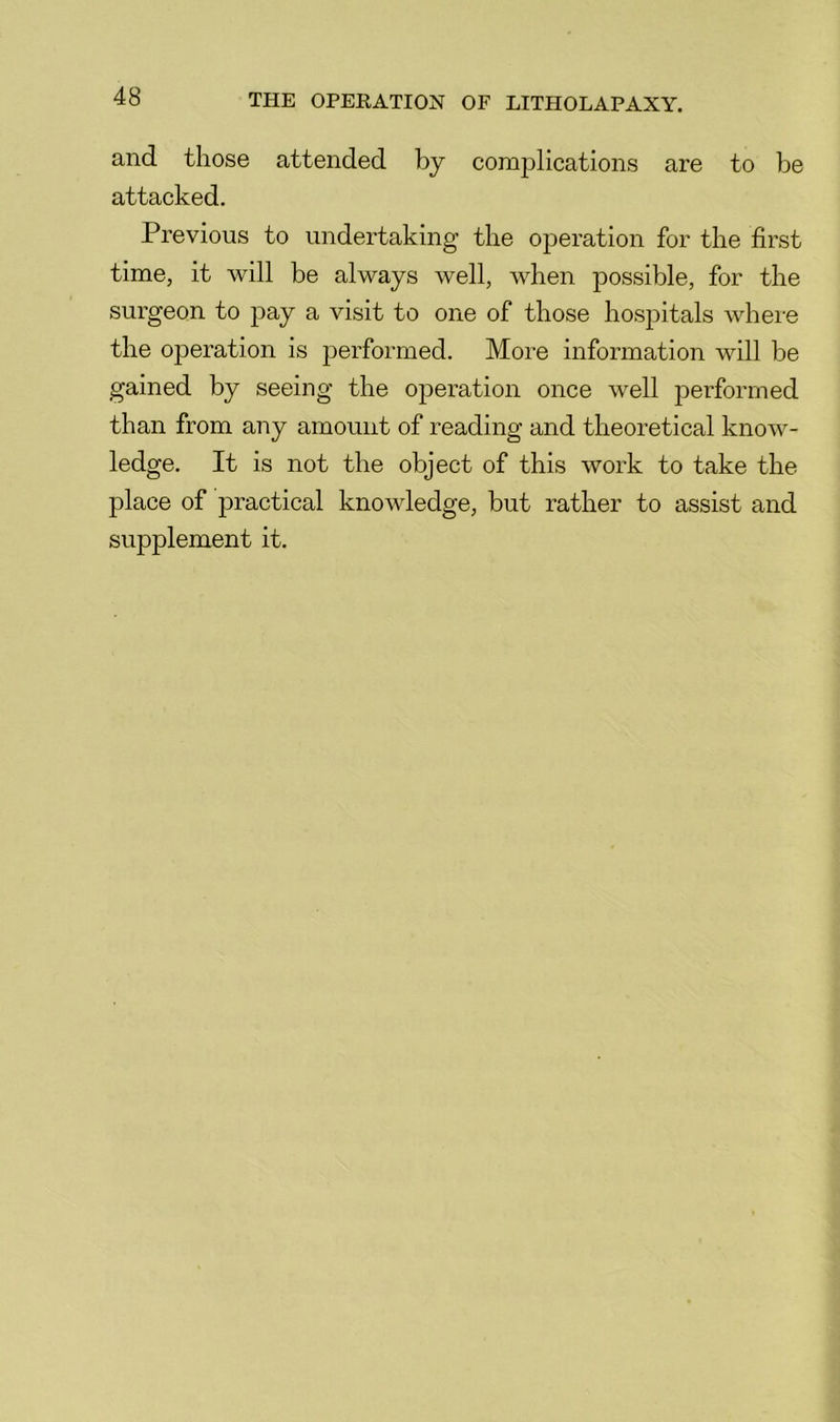 and those attended by complications are to be attacked. Previous to undertaking the operation for the first time, it will be always well, when possible, for the surgeon to pay a visit to one of those hospitals where the operation is jierformed. More information will be gained by seeing the operation once well jierformed than from any amount of reading and theoretical know- ledge. It is not the object of this work to take the place of practical knowledge, but rather to assist and supplement it.