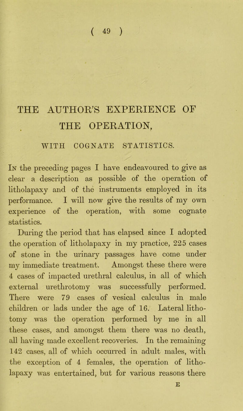 THE AUTHORS EXPERIENCE OF THE OPERATION, WITH COGNATE STATISTICS. In the preceding pages I have endeavoured to give as clear a description as possible of the operation of litholapaxy and of the instruments employed in its performance. I will now give the results of my own experience of the operation, with some cognate statistics. During the period that has elapsed since I adopted the operation of litholapaxy in my practice, 225 cases of stone in the urinary passages have come under my immediate treatment. Amongst these there were 4 cases of impacted urethral calculus, in all of which external urethrotomy was successfully performed. There were 7 9 cases of vesical calculus in male children or lads under the age of 16. Lateral litho- tomy was the operation performed by me in all these cases, and amongst them there was no death, all having made excellent recoveries. In the remaining 142 cases, all of which occurred in adult males, with the exception of 4 females, the operation of litho- lapaxy was entertained, but for various reasons there E