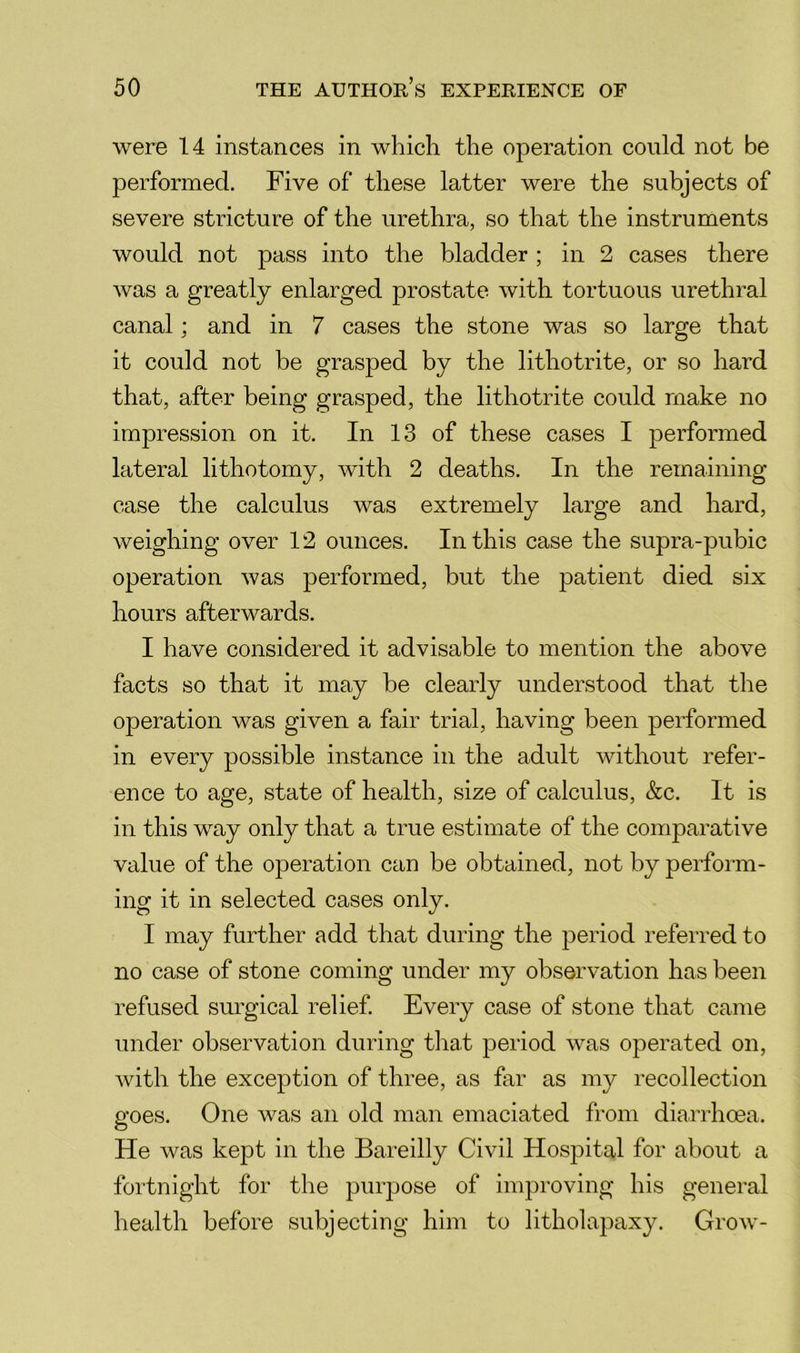 were 14 instances in which the operation could not be performed. Five of these latter were the subjects of severe stricture of the urethra, so that the instruments would not pass into the bladder ; in 2 cases there was a greatly enlarged prostate with tortuous urethral canal; and in 7 cases the stone was so large that it could not be grasped by the lithotrite, or so hard that, after being grasped, the lithotrite could make no impression on it. In 13 of these cases I performed lateral lithotomy, with 2 deaths. In the remaining case the calculus was extremely large and hard, weighing over 12 ounces. In this case the supra-pubic operation was performed, but the patient died six hours afterwards. I have considered it advisable to mention the above facts so that it may be clearly understood that the operation was given a fair trial, having been performed in every possible instance in the adult without refer- ence to age, state of health, size of calculus, &c. It is in this way only that a true estimate of the comparative value of the operation can be obtained, not by perform- ing it in selected cases only. I may further add that during the period referred to no case of stone coming under my observation has been refused surgical relief. Every case of stone that came under observation during that period was operated on, with the exception of three, as far as my recollection goes. One was an old man emaciated from diarrhcea. He was kept in the Bareilly Civil Hospital for about a fortnight for the purpose of improving his general health before subjecting him to litholapaxy. Grow-