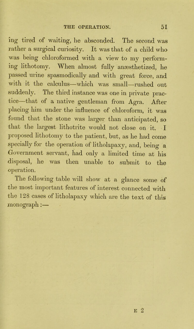 ing tired of waiting, he absconded. The second was rather a surgical curiosity. It was that of a child who was being chloroformed with a view to my perform- ing lithotomy. When almost fully anaesthetized, he passed urine spasmodically and with great force, and with it the calculus—which was small—rushed out suddenly. The third instance was one in private prac- tice—that of a native gentleman from Agra. After placing him under the influence of chloroform, it was found that the stone was larger than anticipated, so that tlie largest lithotrite would not close on it. I jDi'oposed lithotomy to the patient, but, as he had come specially for the operation of litholapaxy, and, being a Government servant, had only a limited time at his disposal, he was then unable to submit to the operation. The following table will show at a glance some of the most important features of interest connected with the 128 cases of litholapaxy which are the text of this monograph:— E 2