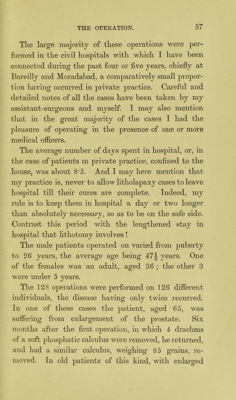 The large majority of these operations were j)er- formed in the civil hospitals with which I have been connected during the past four or five years, chiefly at Bareilly and Moradabad, a comparatively small propor- tion having occurred in private practice. Careful and detailed notes of all the cases have been taken by my assistant-surgeons and myself. I may also mention that in the great majority of the cases I had the pleasure of operating in the presence of one or more medical officers. The average number of days spent in hospital, or, in the case of patients in private practice, confined to the house, was about 8‘5. * And I may here mention that my practice is, never to allow litholapaxy cases to leave hospital till their cures are complete. Indeed, my rule is to keep them in hospital a day or two longer than absolutely necessary, so as to be on the safe side. Contrast this period with the lengthened stay in hospital that lithotomy involves ! The male patients operated on varied from puberty to 96 years, the average age being 47^ years. One of the females was an adult, aged 36 ; the other 3 were under 5 years. The 128 operations were performed on 126 different individuals, the disease having only twice recurred. In one of these cases the patient, aged 65, was suffering from enlargement of the prostate. Six months after the first operation, in which 4 drachms of a soft phosphatic calculus were removed, he returned, and had a similar calculus, weighing 85 grains, re- moved. In old patients of this kind, with enlarged