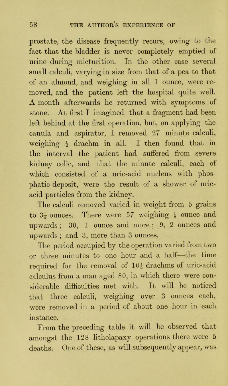 prostate, the disease frequently recurs, owing to the fact that the bladder is never completely emptied of urine during micturition. In the other case several small calculi, varying in size from that of a pea to that of an almond, and weighing in all 1 ounce, were re- moved, and the patient left the hospital quite well. A month afterwards he returned with symptoms of stone. At first I imagined that a fragment had been left behind at the first operation, but, on applying the canula and aspirator, I removed 27 minute calculi, weighing ^ drachm in all. I then found that in the interval the patient had suffered from severe kidney colic, and that the minute calculi, each of which consisted of a uric-acid nucleus with phos- phatic deposit, were the result of a shower of uric- acid particles from the kidney. The calculi removed varied in weight from 5 grains to 3b ounces. There were 57 weighing b ounce and upwards ; 30, 1 ounce and more ; 9, 2 ounces and upwards; and 3, more than 3 ounces. The period occupied by the operation varied from two or three minutes to one hour and a half—the time required for the removal of 10^ drachms of uric-acid calculus from a man aged 80, in which there were con- siderable difiiculties met with. It will be noticed that three calculi, weighing over 3 ounces each, were removed in a period of about one hour in each instance. From the pi’eceding table it will be observed that amongst the 128 litholapaxy operations there were 5 deaths. One of these, as will subsequently appear, was