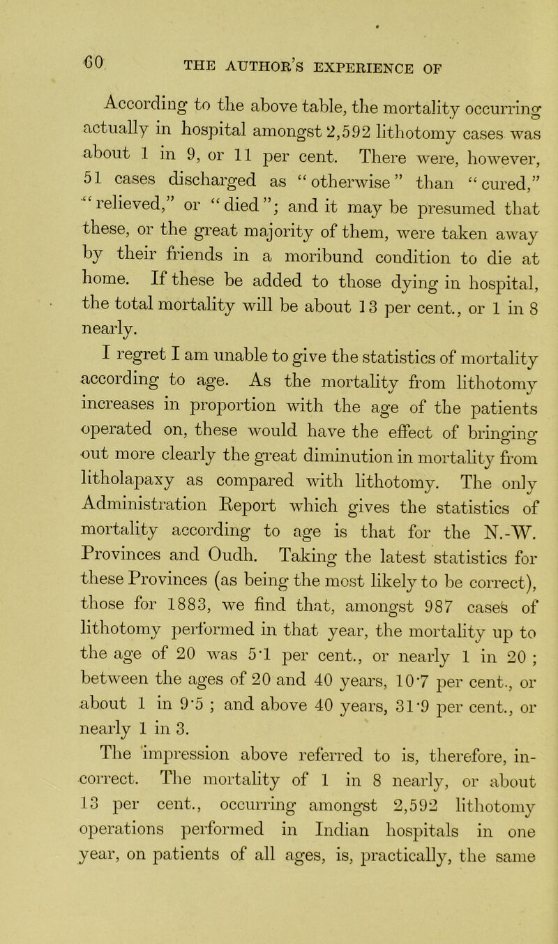 According to the above table, the mortality occurring actually in hospital amongst 2,592 lithotomy cases was about 1 in 9, or 11 per cent. There were, however, 51 cases discharged as “otherwise” than “cured,” relieved, or “died”; audit maybe presumed that these, or the great majority of them, were taken away by their friends in a moribund condition to die at home. If these be added to those dying in hospital, the total mortality will be about 13 per cent., or 1 in 8 nearly. I regret I am unable to give the statistics of mortality according to age. As the mortality from lithotomy increases in proportion with the age of the patients operated on, these would have the effect of bringing out more clearly the great diminution in mortahty from litholapaxy as compared with lithotomy. The only Administration Report which gives the statistics of mortality according to age is that for the N.-W. Provinces and Oudh. Taking the latest statistics for these Provinces (as being the most likely to be correct), those for 1883, we find that, amongst 987 casefe of lithotomy performed in that year, the mortality up to the age of 20 was 5T per cent., or nearly 1 in 20 ; between the ages of 20 and 40 years, 10’7 per cent., or .about 1 in 9‘5 ; and above 40 years, 31‘9 per cent., or nearly 1 in 3. The imjDression above referred to is, therefore, in- correct. The mortality of 1 in 8 nearly, or about 13 per cent., occurring amongst 2,592 lithotomy o]ierations performed in Indian hospitals in one year, on patients of all ages, is, practically, the same
