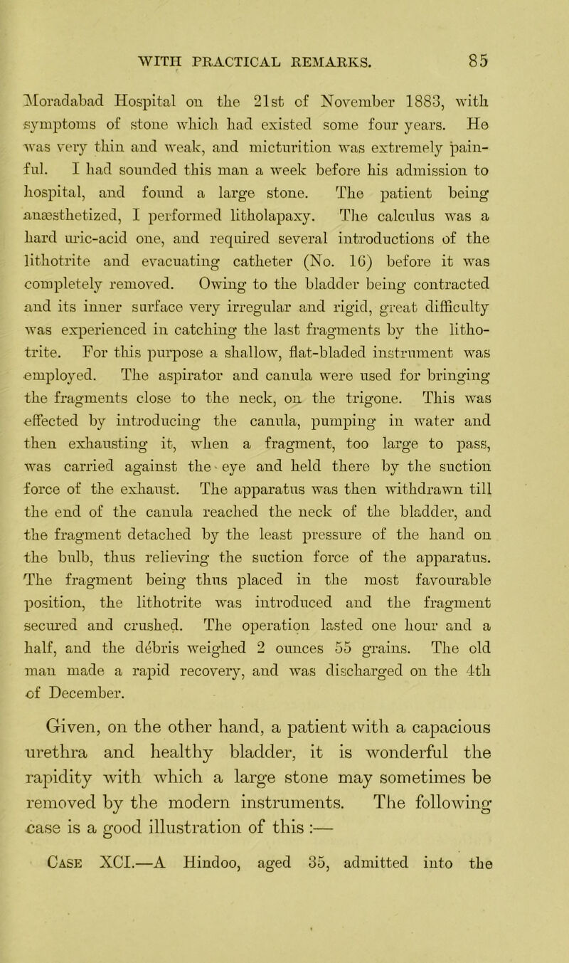 ^loradabad Hospital ou tlie 21st of November 1883, with symptoms of stone which had existed some four years. He was very thin and weak, and micturition was extremely pain- ful. I had sounded this man a week before his admission to hosi^ital, and found a large stone. The patient being anaesthetized, I performed litholapaxy. The calculus was a hard uric-acid one, and required several introductions of the lithotrite and evacuating catheter (No. IG) before it was completely removed. Owing to the bladder being contracted and its inner surface very irregular and rigid, great difficulty was experienced in catching the last fragments by the litho- trite. For this purpose a shallow, flat-bladed instrument was employed. The aspirator and canula were used for bringing the fragments close to the neck, on the trigone. This was effected by introducing the canula, pumping in water and then exhausting it, when a fragment, too large to pass, was carried against the' eye and held there by the suction force of the exhaust. The apparatus was then withdrawn till the end of the canula reached the neck of the bladder, and the fragment detached by the least pressure of the hand on the bnlb, thus relieving the suction force of the apparatus. The fragment being thus placed in the most favourable position, the lithotrite was introduced and the fragment secm'ed and crushed. The operation lasted one hour and a half, and the debris weighed 2 ounces 55 grains. The old man made a rapid recovery, and was discharged on the 4th ■of December. Given, on the other hand, a patient with a capacious urethra and healthy bladder, it is wonderful the rapidity with which a large stone may sometimes be removed by the modern instruments. The following nase is a good illustration of this :—